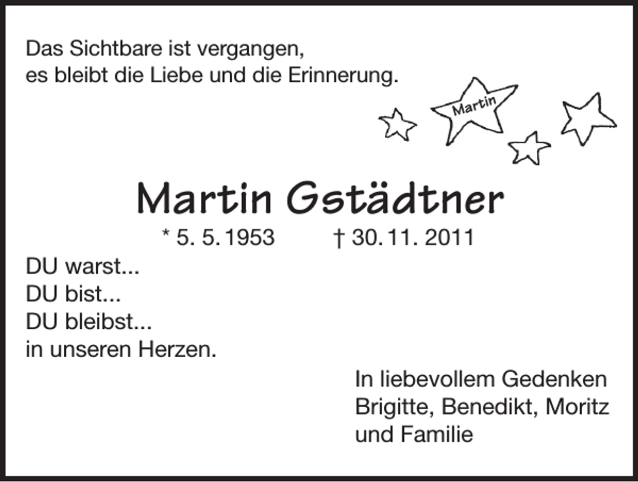 <p>Das Sichtbare ist vergangen,<br />es bleibt die Liebe und die Erinnerung.<br />in</p><p>Mart</p><p>Martin Gstädtner</p><p>* 5. 5. 1953<br />DU warst...<br />DU bist...<br />DU bleibst...<br />in unseren Herzen.</p><p>† 30. 11. 2011</p><p>In liebevollem Gedenken<br />Brigitte, Benedikt, Moritz<br />und Familie</p>