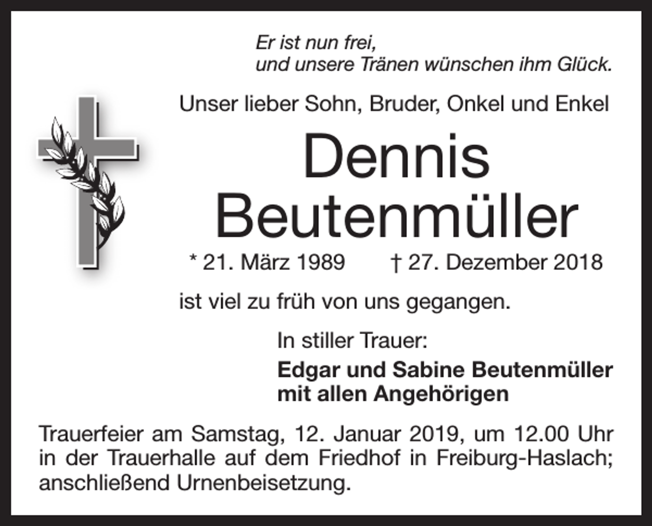 <p>Er ist nun frei,<br />und unsere Tränen wünschen ihm Glück.</p><p>Unser lieber Sohn, Bruder, Onkel und Enkel</p><p>Dennis<br />Beutenmüller</p><p>* 21. März 1989 † 27. Dezember 2018<br />ist viel zu früh von uns gegangen.<br />In stiller Trauer:<br />Edgar und Sabine Beutenmüller<br />mit allen Angehörigen<br />Trauerfeier am Samstag, 12. Januar 2019, um 12.00 Uhr<br />in der Trauerhalle auf dem Friedhof in Freiburg-Haslach;<br />anschließend Urnenbeisetzung.</p>