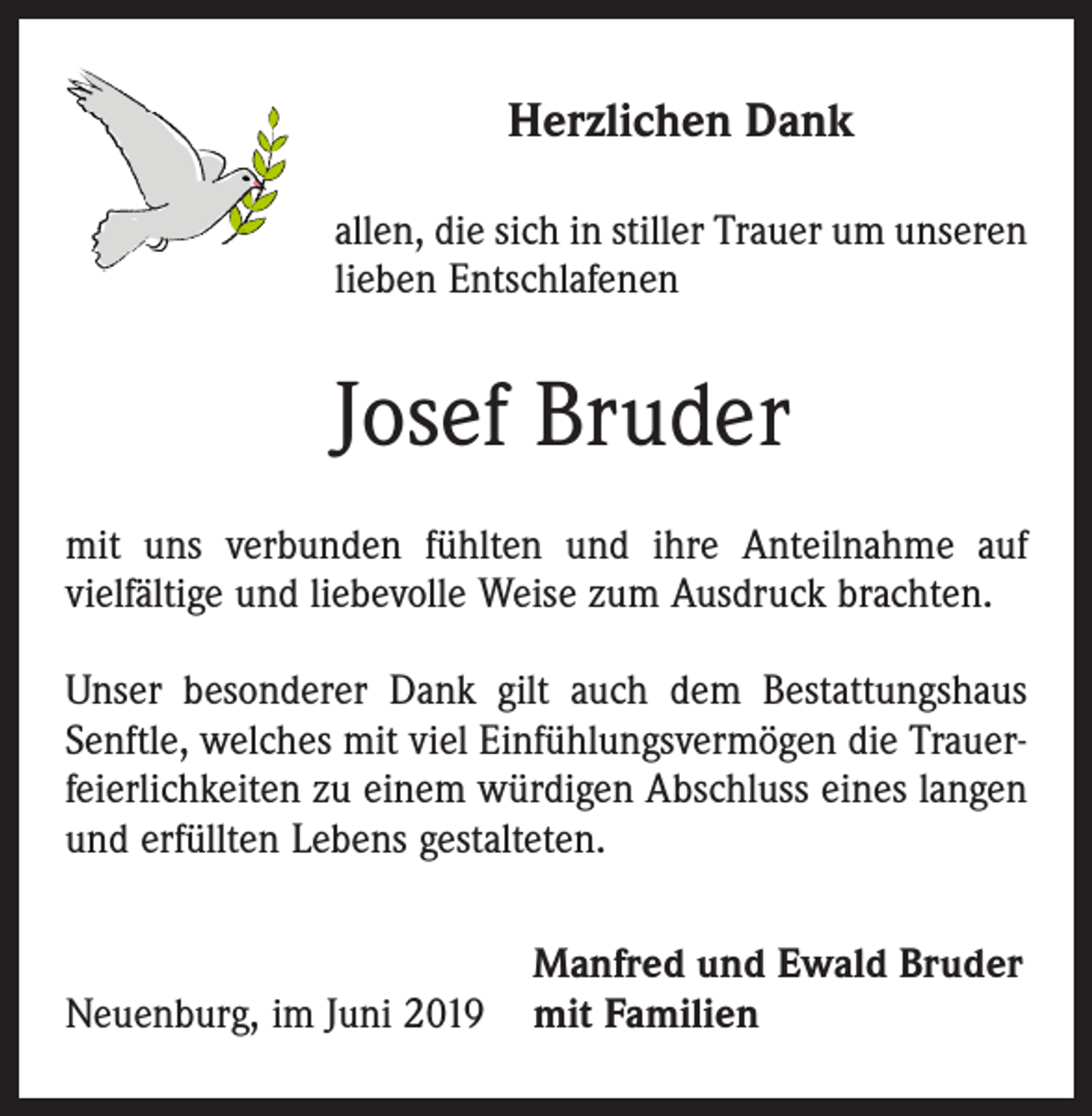<p>Herzlichen Dank<br />allen, die sich in stiller Trauer um unseren<br />lieben Entschlafenen</p><p>Josef Bruder<br />mit uns verbunden fühlten und ihre Anteilnahme auf<br />­vielfältige und liebevolle Weise zum Ausdruck brachten.<br />Unser besonderer Dank gilt auch dem Bestattungshaus<br />Senftle, welches mit viel Einfühlungsvermögen die Trauerfeierlichkeiten zu einem würdigen Abschluss eines langen<br />und erfüllten Lebens gestalteten.</p><p>Manfred und Ewald Bruder<br />Neuenburg, im Juni 2019 mit Familien</p>