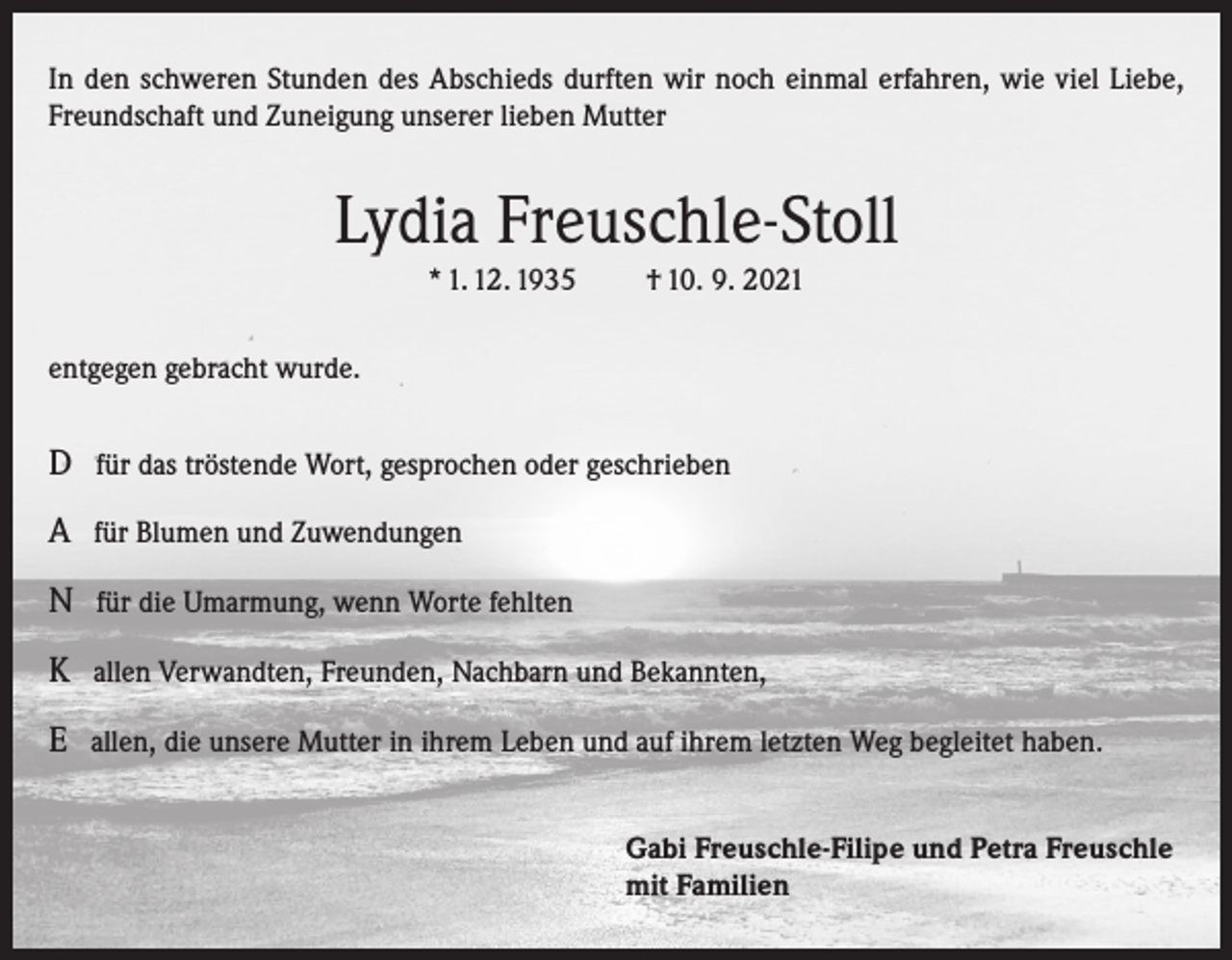 <p>In den schweren Stunden des Abschieds durften wir noch einmal erfahren, wie viel Liebe,<br />Freundschaft und Zuneigung unserer lieben Mutter</p><p>Lydia Freuschle-Stoll<br />* 1. 12. 1935</p><p>† 10. 9. 2021</p><p>entgegen gebracht wurde.</p><p>D für das tröstende Wort, gesprochen oder geschrieben<br />A für Blumen und Zuwendungen<br />N für die Umarmung, wenn Worte fehlten<br />K allen Verwandten, Freunden, Nachbarn und Bekannten,<br />E allen, die unsere Mutter in ihrem Leben und auf ihrem letzten Weg begleitet haben.<br />Gabi Freuschle-Filipe und Petra Freuschle<br />mit Familien</p>