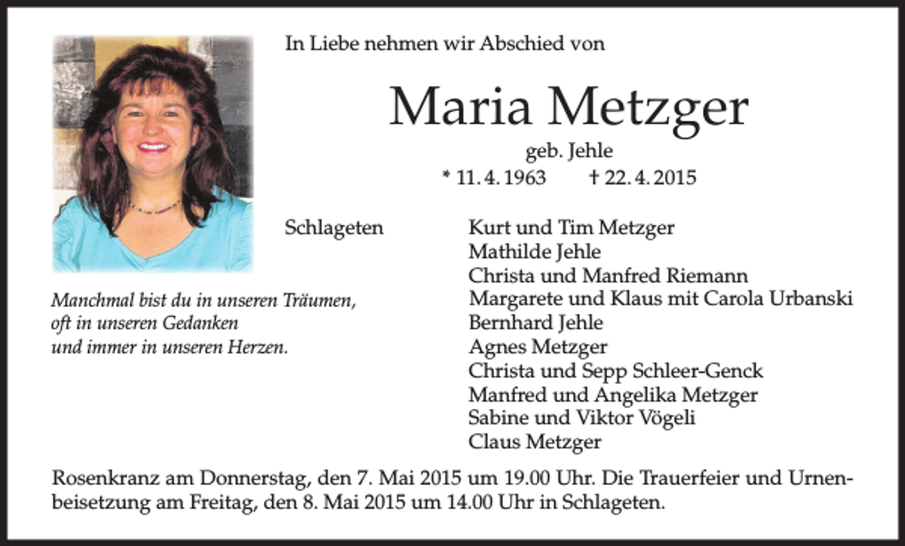 <p>In Liebe nehmen wir Abschied von</p><p>Maria Metzger<br />geb. Jehle<br />* 11. 4. 1963<br />† 22. 4. 2015</p><p>Schlageten<br />Manchmal bist du in unseren Träumen,<br />oft in unseren Gedanken<br />und immer in unseren Herzen.</p><p>Kurt und Tim Metzger<br />Mathilde Jehle<br />Christa und Manfred Riemann<br />Margarete und Klaus mit Carola Urbanski<br />Bernhard Jehle<br />Agnes Metzger<br />Christa und Sepp Schleer-Genck<br />Manfred und Angelika Metzger<br />Sabine und Viktor Vögeli<br />Claus Metzger</p><p>Rosenkranz am Donnerstag, den 7. Mai 2015 um 19.00 Uhr. Die Trauerfeier und Urnenbeisetzung am Freitag, den 8. Mai 2015 um 14.00 Uhr in Schlageten.</p>