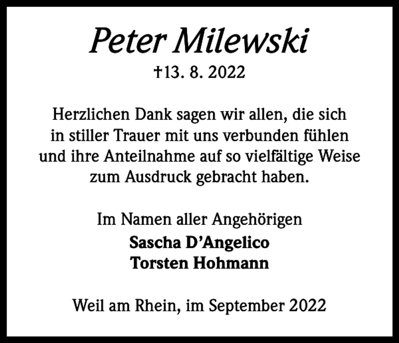 <p>Peter Milewski<br />†13. 8. 2022</p><p>Herzlichen Dank sagen wir allen, die sich<br />in stiller Trauer mit uns verbunden fühlen<br />und ihre Anteilnahme auf so vielfältige Weise<br />zum Ausdruck gebracht haben.<br />Im Namen aller Angehörigen<br />Sascha D’Angelico<br />Torsten Hohmann<br />Weil am Rhein, im September 2022</p>