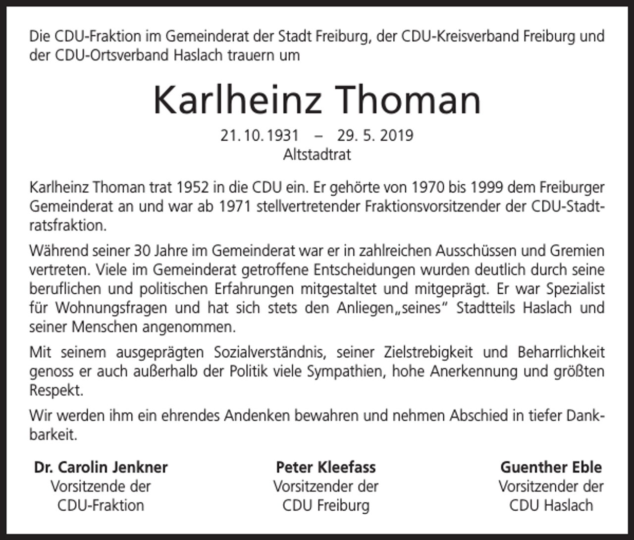 <p>Die CDU-Fraktion im Gemeinderat der Stadt Freiburg, der CDU-Kreisverband Freiburg und<br />der CDU-Ortsverband Haslach trauern um</p><p>Karlheinz Thoman<br />21. 10. 1931 – 29. 5. 2019<br />Altstadtrat<br />Karlheinz Thoman trat 1952 in die CDU ein. Er gehörte von 1970 bis 1999 dem Freiburger<br />Gemeinderat an und war ab 1971 stellvertretender Fraktionsvorsitzender der CDU-Stadtratsfraktion.<br />Während seiner 30 Jahre im Gemeinderat war er in zahlreichen Ausschüssen und Gremien<br />vertreten. Viele im Gemeinderat getroffene Entscheidungen wurden deutlich durch seine<br />beruflichen und politischen Erfahrungen mitgestaltet und mitgeprägt. Er war Spezialist<br />für Wohnungsfragen und hat sich stets den Anliegen„seines“ Stadtteils Haslach und<br />­seiner Menschen angenommen.<br />Mit seinem ausgeprägten Sozialverständnis, seiner Zielstrebigkeit und Beharrlichkeit<br />genoss er auch außerhalb der Politik viele Sympathien, hohe Anerkennung und größten<br />Respekt.<br />Wir werden ihm ein ehrendes Andenken bewahren und nehmen Abschied in tiefer Dankbarkeit.<br />Dr. Carolin Jenkner<br />Vorsitzende der<br />CDU-Fraktion</p><p>Peter Kleefass<br />Vorsitzender der<br />CDU Freiburg</p><p>Guenther Eble<br />Vorsitzender der<br />CDU Haslach</p>