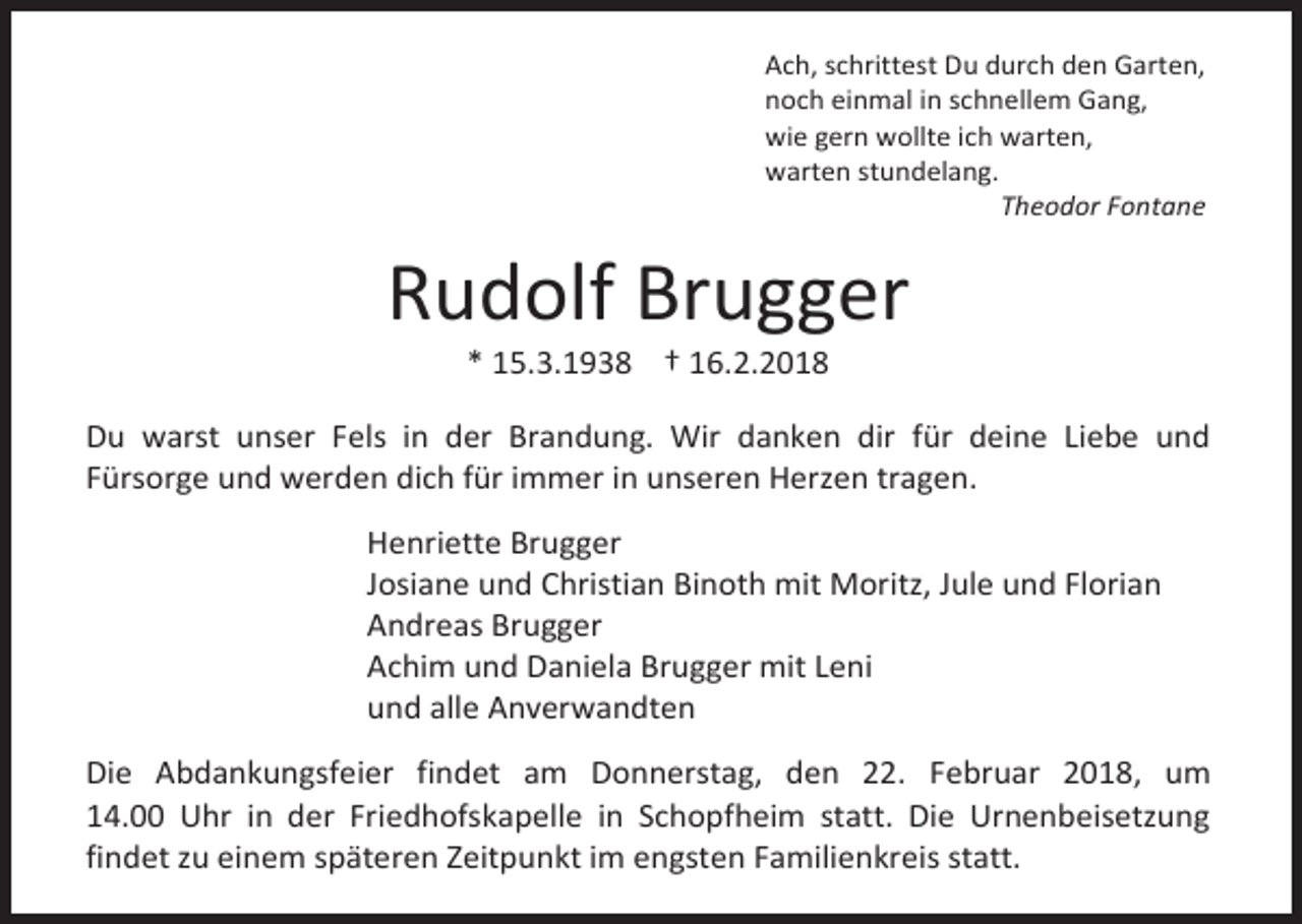 <p>Ach, schrittest Du durch den Garten,<br />noch einmal in schnellem Gang,<br />wie gern wollte ich warten,<br />warten stundelang.<br />Theodor Fontane</p><p>Rudolf Brugger<br />* 15.3.1938 † 16.2.2018</p><p>Du warst unser Fels in der Brandung. Wir danken dir für deine Liebe und<br />Fürsorge und werden dich für immer in unseren Herzen tragen.<br />Henriette Brugger<br />Josiane und Christian Binoth mit Moritz, Jule und Florian<br />Andreas Brugger<br />Achim und Daniela Brugger mit Leni<br />und alle Anverwandten<br />Die Abdankungsfeier findet am Donnerstag, den 22. Februar 2018, um<br />14.00 Uhr in der Friedhofskapelle in Schopfheim statt. Die Urnenbeisetzung<br />findet zu einem späteren Zeitpunkt im engsten Familienkreis statt.</p>