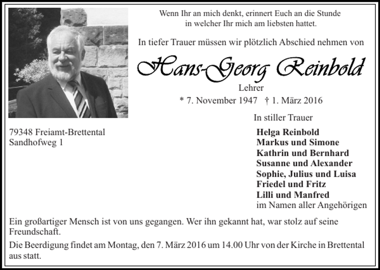 <p>Wenn Ihr an mich denkt, erinnert Euch an die Stunde<br />in welcher Ihr mich am liebsten hattet.</p><p>In tiefer Trauer müssen wir plötzlich Abschied nehmen von</p><p>Lehrer<br />* 7. November 1947 † 1. März 2016<br />In stiller Trauer<br />79348 Freiamt-Brettental<br />Sandhofweg 1</p><p>Helga Reinbold<br />Markus und Simone<br />Kathrin und Bernhard<br />Susanne und Alexander<br />Sophie, Julius und Luisa<br />Friedel und Fritz<br />Lilli und Manfred<br />im Namen aller Angehörigen</p><p>Ein großartiger Mensch ist von uns gegangen. Wer ihn gekannt hat, war stolz auf seine<br />Freundschaft.<br />Die Beerdigung findet am Montag, den 7. März 2016 um 14.00 Uhr von der Kirche in Brettental<br />aus statt.</p>