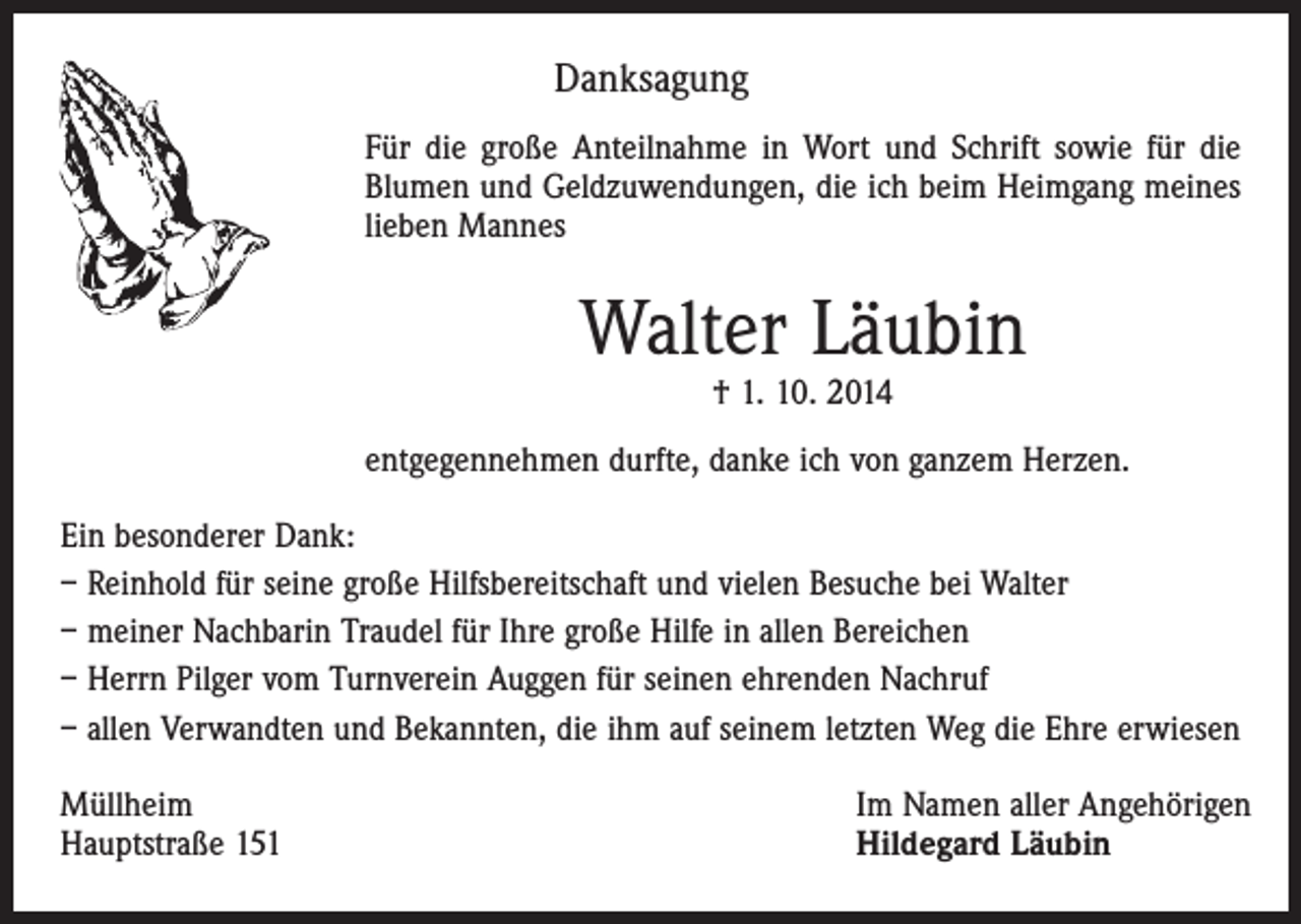<p>Danksagung<br />Für die große Anteilnahme in Wort und Schrift sowie für die<br />Blumen und Geldzuwendungen, die ich beim Heimgang meines<br />lieben Mannes</p><p>Walter Läubin<br />† 1. 10. 2014</p><p>entgegennehmen durfte, danke ich von ganzem Herzen.<br />Ein besonderer Dank:<br />– Reinhold für seine große Hilfsbereitschaft und vielen Besuche bei Walter<br />– meiner Nachbarin Traudel für Ihre große Hilfe in allen Bereichen<br />– Herrn Pilger vom Turnverein Auggen für seinen ehrenden Nachruf<br />– allen Verwandten und Bekannten, die ihm auf seinem letzten Weg die Ehre erwiesen<br />Müllheim<br />Hauptstraße 151</p><p>Im Namen aller Angehörigen<br />Hildegard Läubin</p>