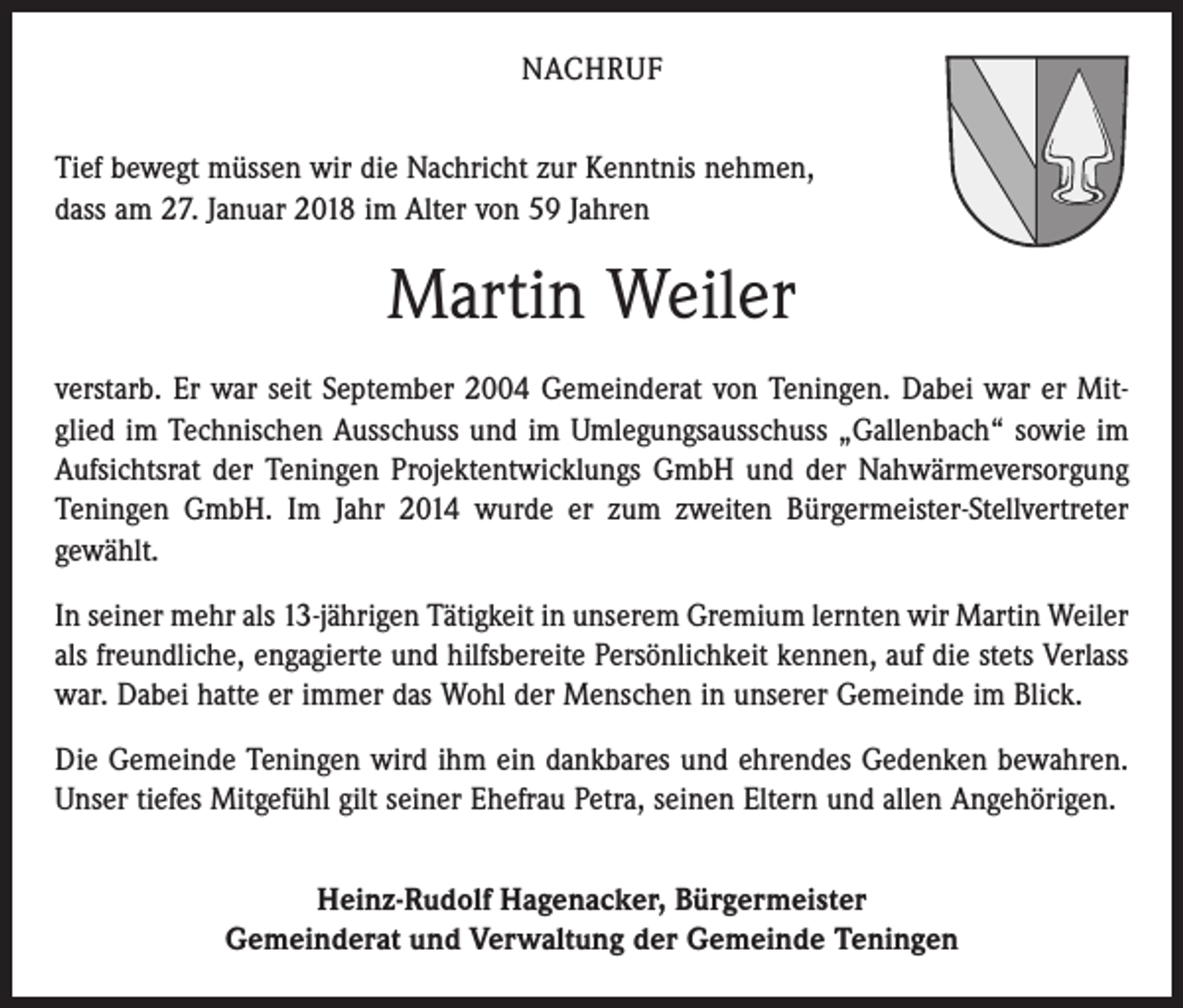 <p>NACHRUF<br />Tief bewegt müssen wir die Nachricht zur Kenntnis nehmen,<br />dass am 27. Januar 2018 im Alter von 59 Jahren</p><p>Martin Weiler<br />verstarb. Er war seit September 2004 Gemeinderat von Teningen. Dabei war er Mitglied im Technischen Ausschuss und im Umlegungsausschuss „Gallenbach“ sowie im<br />Aufsichtsrat der Teningen Projektentwicklungs GmbH und der Nahwärmeversorgung<br />Teningen GmbH. Im Jahr 2014 wurde er zum zweiten Bürgermeister-Stellvertreter<br />gewählt.<br />In seiner mehr als 13-jährigen Tätigkeit in unserem Gremium lernten wir Martin Weiler<br />als freundliche, engagierte und hilfsbereite Persönlichkeit kennen, auf die stets Verlass<br />war. Dabei hatte er immer das Wohl der Menschen in unserer Gemeinde im Blick.<br />Die Gemeinde Teningen wird ihm ein dankbares und ehrendes Gedenken bewahren.<br />Unser tiefes Mitgefühl gilt seiner Ehefrau Petra, seinen Eltern und allen Angehörigen.<br />Heinz-Rudolf Hagenacker, Bürgermeister<br />Gemeinderat und Verwaltung der Gemeinde Teningen</p>