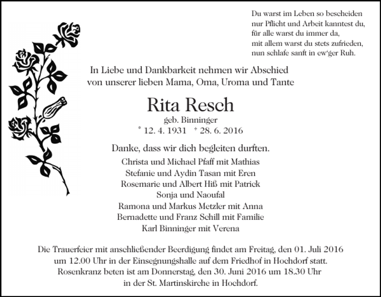 <p>Du warst im Leben so bescheiden<br />nur Pflicht und Arbeit kanntest du,<br />für alle warst du immer da,<br />mit allem warst du stets zufrieden,<br />nun schlafe sanft in ew'ger Ruh.</p><p>In Liebe und Dankbarkeit nehmen wir Abschied<br />von unserer lieben Mama, Oma, Uroma und Tante</p><p>Rita Resch</p><p>geb. Binninger<br />* 12. 4. 1931 † 28. 6. 2016</p><p>Danke, dass wir dich begleiten durften.<br />Christa und Michael Pfaff mit Mathias<br />Stefanie und Aydin Tasan mit Eren<br />Rosemarie und Albert Hiß mit Patrick<br />Sonja und Naoufal<br />Ramona und Markus Metzler mit Anna<br />Bernadette und Franz Schill mit Familie<br />Karl Binninger mit Verena<br />Die Trauerfeier mit anschließender Beerdigung findet am Freitag, den 01. Juli 2016<br />um 12.00 Uhr in der Einsegnungshalle auf dem Friedhof in Hochdorf statt.<br />Rosenkranz beten ist am Donnerstag, den 30. Juni 2016 um 18.30 Uhr<br />in der St. Martinskirche in Hochdorf.</p>