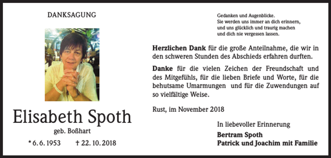 <p>DANKSAGUNG</p><p>Gedanken und Augenblicke.</p><p>Sie werden uns immer an dich erinnern,<br />und uns glücklich und traurig machen<br />und dich nie vergessen lassen.</p><p>Herzlichen Dank für die große Anteilnahme, die wir in<br />den schweren Stunden des Abschieds erfahren durften.<br />Danke für die vielen Zeichen der Freundschaft und<br />des Mitgefühls, für die lieben Briefe und Worte, für die<br />behutsame Umarmungen und für die Zuwendungen auf<br />so vielfältige Weise.</p><p>Elisabeth Spoth<br />geb. Boßhart</p><p>* 6. 6. 1953 † 22. 10. 2018</p><p>Rust, im November 2018<br />In liebevoller Erinnerung<br />Bertram Spoth<br />Patrick und Joachim mit Familie</p>