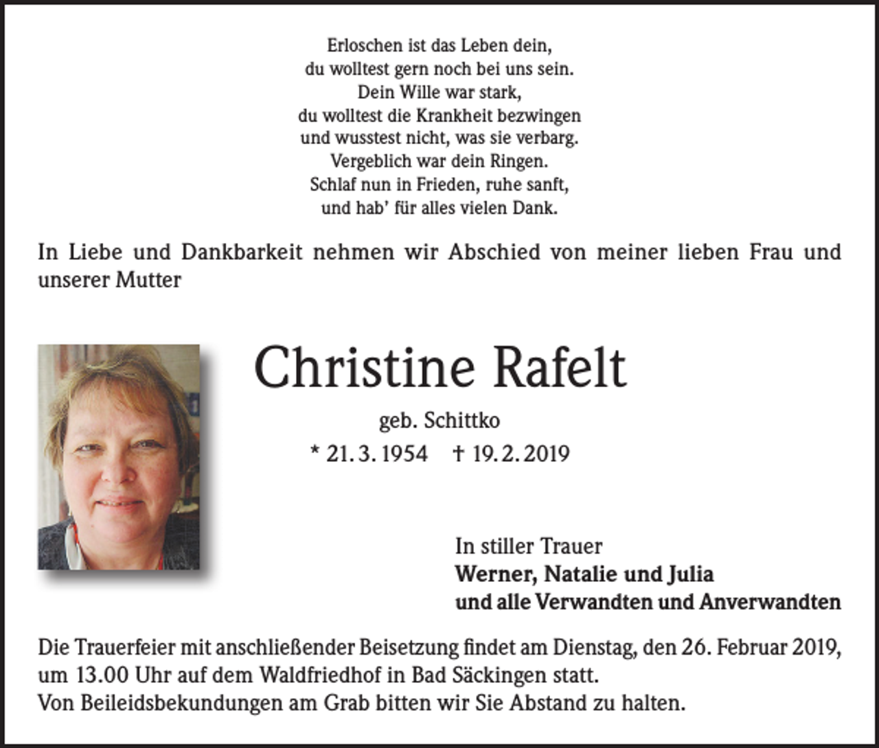 <p>Erloschen ist das Leben dein,<br />du wolltest gern noch bei uns sein.<br />Dein Wille war stark,<br />du wolltest die Krankheit bezwingen<br />und wusstest nicht, was sie verbarg.<br />Vergeblich war dein Ringen.<br />Schlaf nun in Frieden, ruhe sanft,<br />und hab’ für alles vielen Dank.</p><p>In Liebe und Dankbarkeit nehmen wir Abschied von meiner lieben Frau und<br />unserer Mutter</p><p>Christine Rafelt<br />geb. Schittko<br />* 21. 3. 1954 † 19. 2. 2019</p><p>In stiller Trauer<br />Werner, Natalie und Julia<br />und alle Verwandten und Anverwandten<br />Die Trauerfeier mit anschließender Beisetzung findet am Dienstag, den 26. Februar 2019,<br />um 13.00 Uhr auf dem Waldfriedhof in Bad Säckingen statt.<br />Von Beileidsbekundungen am Grab bitten wir Sie Abstand zu halten.</p>