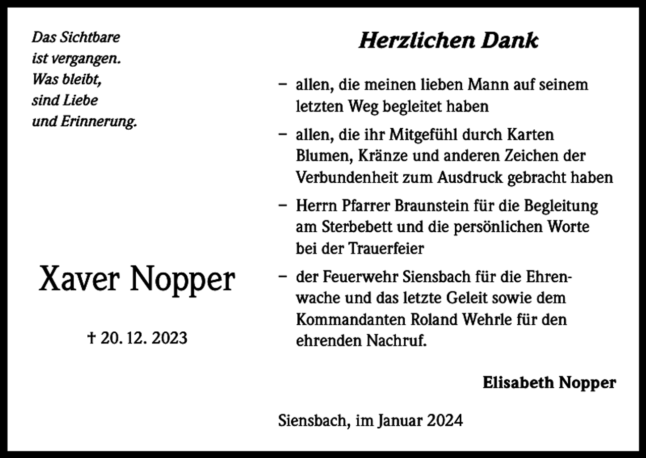 <p>Das Sichtbare<br />ist vergangen.<br />Was bleibt,<br />sind Liebe<br />und Erinnerung.</p><p>Xaver Nopper<br />† 20. 12. 2023</p><p>Herzlichen Dank<br />– allen, die meinen lieben Mann auf seinem<br />letzten Weg begleitet haben<br />– allen, die ihr Mitgefühl durch Karten<br />Blumen, Kränze und anderen Zeichen der<br />Verbundenheit zum Ausdruck gebracht haben<br />– Herrn Pfarrer Braunstein für die Begleitung<br />am Sterbebett und die persönlichen Worte<br />bei der Trauerfeier<br />– der Feuerwehr Siensbach für die Ehrenwache und das letzte Geleit sowie dem<br />Kommandanten Roland Wehrle für den<br />ehrenden Nachruf.<br />Elisabeth Nopper<br />Siensbach, im Januar 2024</p>