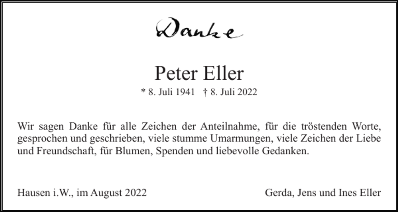 <p>Peter Eller<br />* 8. Juli 1941 † 8. Juli 2022</p><p>Wir sagen Danke für alle Zeichen der Anteilnahme, für die tröstenden Worte,<br />gesprochen und geschrieben, viele stumme Umarmungen, viele Zeichen der Liebe<br />und Freundschaft, für Blumen, Spenden und liebevolle Gedanken.</p><p>Hausen i.W., im August 2022</p><p>Gerda, Jens und Ines Eller</p>