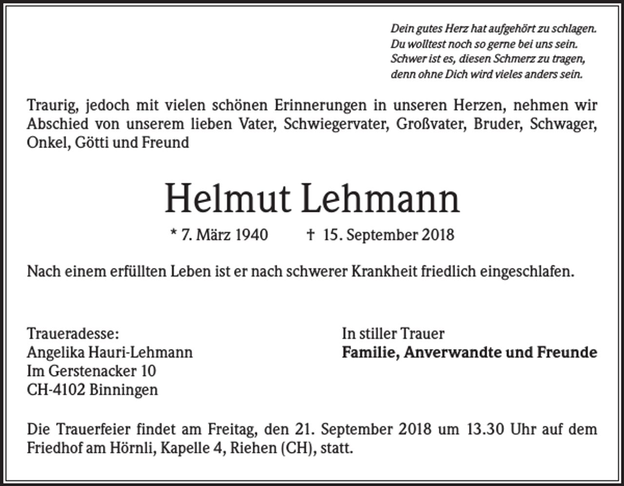 <p>Dein gutes Herz hat aufgehört zu schlagen.<br />Du wolltest noch so gerne bei uns sein.<br />Schwer ist es, diesen Schmerz zu tragen,<br />denn ohne Dich wird vieles anders sein.</p><p>Traurig, jedoch mit vielen schönen Erinnerungen in unseren Herzen, nehmen wir<br />Abschied von unserem lieben Vater, Schwiegervater, Großvater, Bruder, Schwager,<br />Onkel, Götti und Freund</p><p>Helmut Lehmann<br />* 7. März 1940</p><p>† 15. September 2018</p><p>Nach einem erfüllten Leben ist er nach schwerer Krankheit friedlich eingeschlafen.</p><p>Traueradesse:<br />Angelika Hauri-Lehmann<br />Im Gerstenacker 10<br />CH-4102 Binningen</p><p>In stiller Trauer<br />Familie, Anverwandte und Freunde</p><p>Die Trauerfeier findet am Freitag, den 21. September 2018 um 13.30 Uhr auf dem<br />Friedhof am Hörnli, Kapelle 4, Riehen (CH), statt.</p>