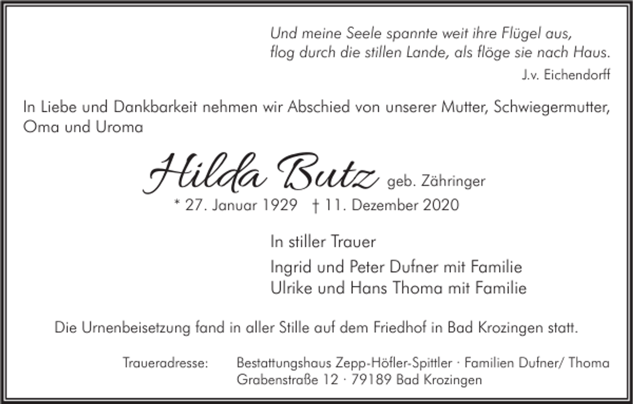 <p>Und meine Seele spannte weit ihre Flügel aus,<br />flog durch die stillen Lande, als flöge sie nach Haus.<br />J.v. Eichendorff</p><p>In Liebe und Dankbarkeit nehmen wir Abschied von unserer Mutter, Schwiegermutter,<br />Oma und Uroma</p><p>Hilda Butz</p><p>geb. Zähringer<br />* 27. Januar 1929 † 11. Dezember 2020</p><p>In stiller Trauer<br />Ingrid und Peter Dufner mit Familie<br />Ulrike und Hans Thoma mit Familie<br />Die Urnenbeisetzung fand in aller Stille auf dem Friedhof in Bad Krozingen statt.<br />Traueradresse:</p><p>Bestattungshaus Zepp-Höfler-Spittler · Familien Dufner/ Thoma<br />Grabenstraße 12 · 79189 Bad Krozingen</p>
