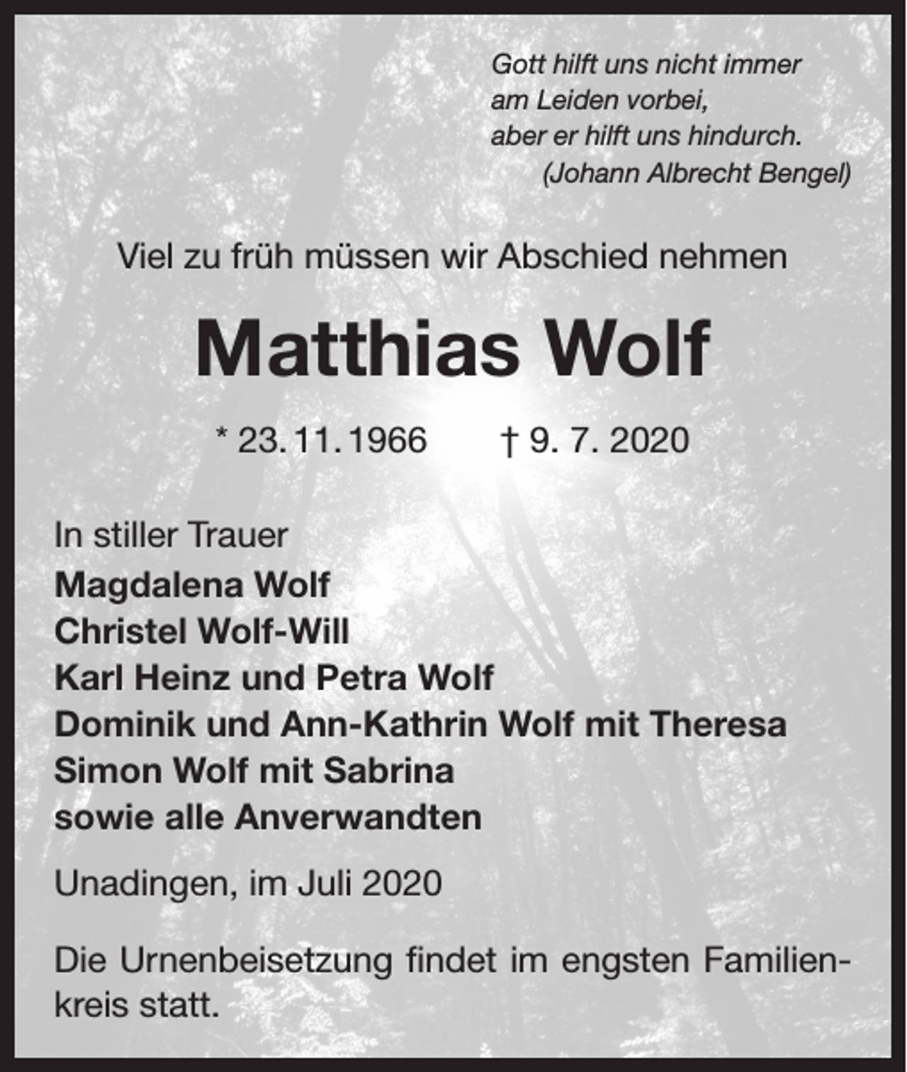 <p>Gott hilft uns nicht immer<br />am Leiden vorbei,<br />aber er hilft uns hindurch.</p><p>(Johann Albrecht Bengel)</p><p>Viel zu früh müssen wir Abschied nehmen</p><p>Matthias Wolf<br />* 23. 11. 1966 † 9. 7. 2020<br />In stiller Trauer<br />Magdalena Wolf<br />Christel Wolf-Will<br />Karl Heinz und Petra Wolf<br />Dominik und Ann-Kathrin Wolf mit Theresa<br />Simon Wolf mit Sabrina<br />sowie alle Anverwandten<br />Unadingen, im Juli 2020<br />Die Urnenbeisetzung findet im engsten Familienkreis statt.</p>