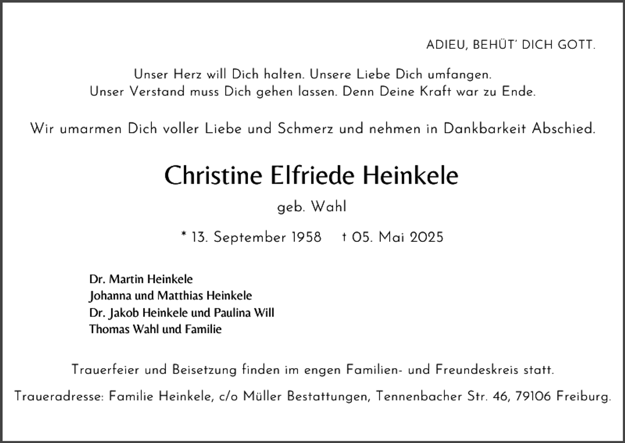 <p>ADIEU, BEHÜT’ DICH GOTT.</p><p>Unser Herz will Dich halten. Unsere Liebe Dich umfangen.<br />Unser Verstand muss Dich gehen lassen. Denn Deine Kraft war zu Ende.</p><p>Wir umarmen Dich voller Liebe und Schmerz und nehmen in Dankbarkeit Abschied.</p><p>Christine Elfriede Heinkele<br />geb. Wahl<br />* 13. September 1958</p><p>† 05. Mai 2025</p><p>Dr. Martin Heinkele<br />Johanna und Matthias Heinkele<br />Dr. Jakob Heinkele und Paulina Will<br />Thomas Wahl und Familie</p><p>Trauerfeier und Beisetzung finden im engen Familien- und Freundeskreis statt.<br />Traueradresse: Familie Heinkele, c/o Müller Bestattungen, Tennenbacher Str. 46, 79106 Freiburg.</p>