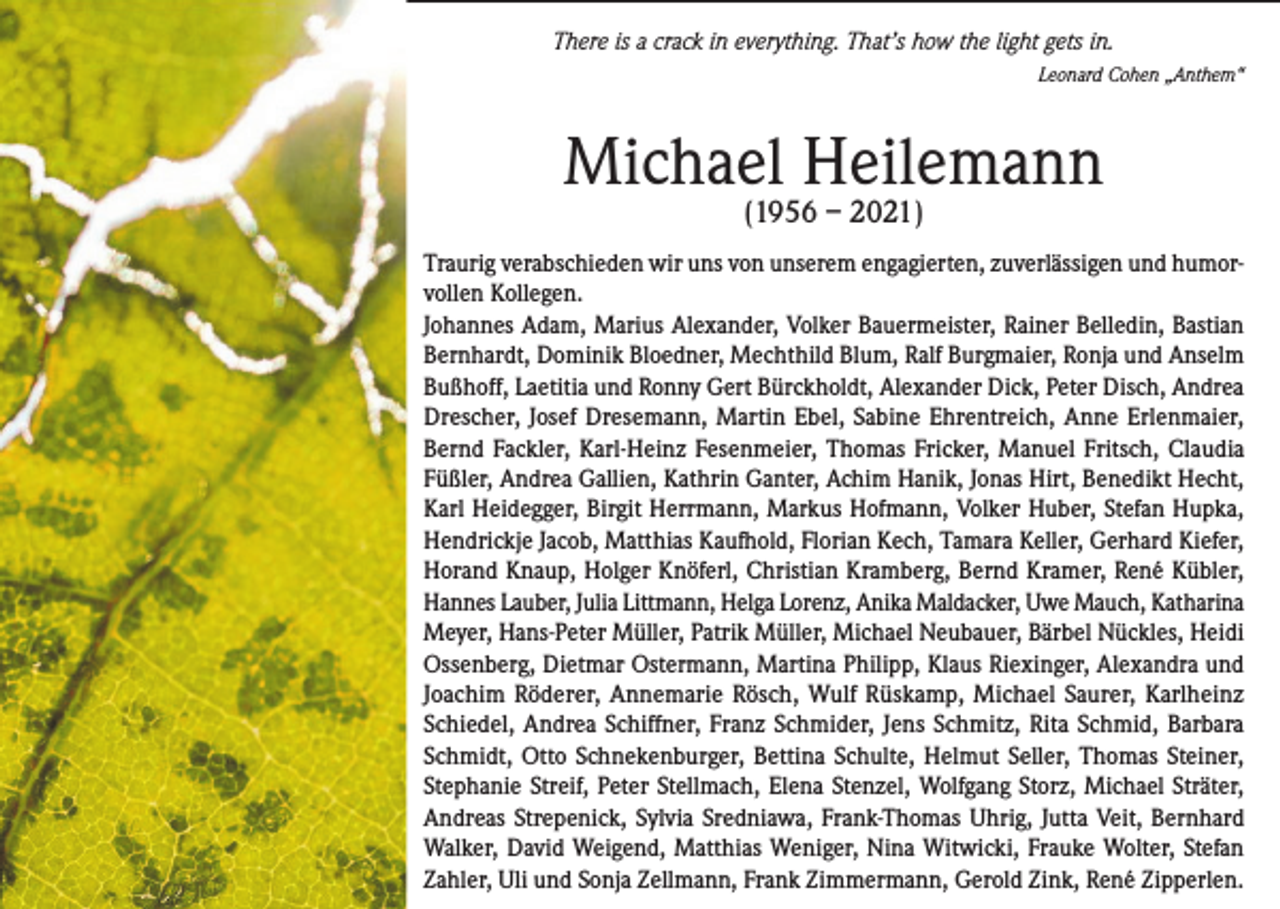 <p>There is a crack in everything. That’s how the light gets in.</p><p>Leonard Cohen „Anthem“</p><p>Michael Heilemann<br />(1956 – 2021)</p><p>Traurig verabschieden wir uns von unserem engagierten, zuverlässigen und humorvollen Kollegen.<br />Johannes Adam, Marius Alexander, Volker Bauermeister, Rainer Belledin, Bastian<br />Bernhardt, Dominik Bloedner, Mechthild Blum, Ralf Burgmaier, Ronja und Anselm<br />Bußhoff, Laetitia und Ronny Gert Bürckholdt, Alexander Dick, Peter Disch, Andrea<br />Drescher, Josef Dresemann, Martin Ebel, Sabine Ehrentreich, Anne Erlenmaier,<br />Bernd Fackler, Karl-Heinz Fesenmeier, Thomas Fricker, Manuel Fritsch, Claudia<br />Füßler, Andrea Gallien, Kathrin Ganter, Achim Hanik, Jonas Hirt, Benedikt Hecht,<br />Karl Heidegger, Birgit Herrmann, Markus Hofmann, Volker Huber, Stefan Hupka,<br />Hendrickje Jacob, Matthias Kaufhold, Florian Kech, Tamara Keller, Gerhard Kiefer,<br />Horand Knaup, Holger Knöferl, Christian Kramberg, Bernd Kramer, René Kübler,<br />Hannes Lauber, Julia Littmann, Helga Lorenz, Anika Maldacker, Uwe Mauch, Katharina<br />Meyer, Hans-Peter Müller, Patrik Müller, Michael Neubauer, Bärbel Nückles, Heidi<br />Ossenberg, Dietmar Ostermann, Martina Philipp, Klaus Riexinger, Alexandra und<br />Joachim Röderer, Annemarie Rösch, Wulf Rüskamp, Michael Saurer, Karlheinz<br />Schiedel, Andrea Schiffner, Franz Schmider, Jens Schmitz, Rita Schmid, Barbara<br />Schmidt, Otto Schnekenburger, Bettina Schulte, Helmut Seller, Thomas Steiner,<br />Stephanie Streif, Peter Stellmach, Elena Stenzel, Wolfgang Storz, Michael Sträter,<br />Andreas Strepenick, Sylvia Sredniawa, Frank-Thomas Uhrig, Jutta Veit, Bernhard<br />Walker, David Weigend, Matthias Weniger, Nina Witwicki, Frauke Wolter, Stefan<br />Zahler, Uli und Sonja Zellmann, Frank Zimmermann, Gerold Zink, René Zipperlen.</p>