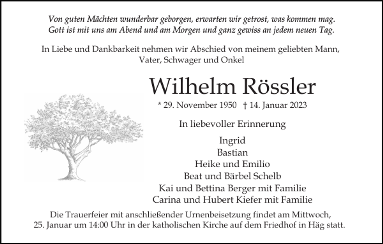 <p>Von guten Mächten wunderbar geborgen, erwarten wir getrost, was kommen mag.<br />Gott ist mit uns am Abend und am Morgen und ganz gewiss an jedem neuen Tag.<br />In Liebe und Dankbarkeit nehmen wir Abschied von meinem geliebten Mann,<br />Vater, Schwager und Onkel</p><p>Wilhelm Rössler<br />* 29. November 1950 † 14. Januar 2023</p><p>In liebevoller Erinnerung<br />Ingrid<br />Bastian<br />Heike und Emilio<br />Beat und Bärbel Schelb<br />Kai und Bettina Berger mit Familie<br />Carina und Hubert Kiefer mit Familie<br />Die Trauerfeier mit anschließender Urnenbeisetzung findet am Mittwoch,<br />25. Januar um 14:00 Uhr in der katholischen Kirche auf dem Friedhof in Häg statt.</p>