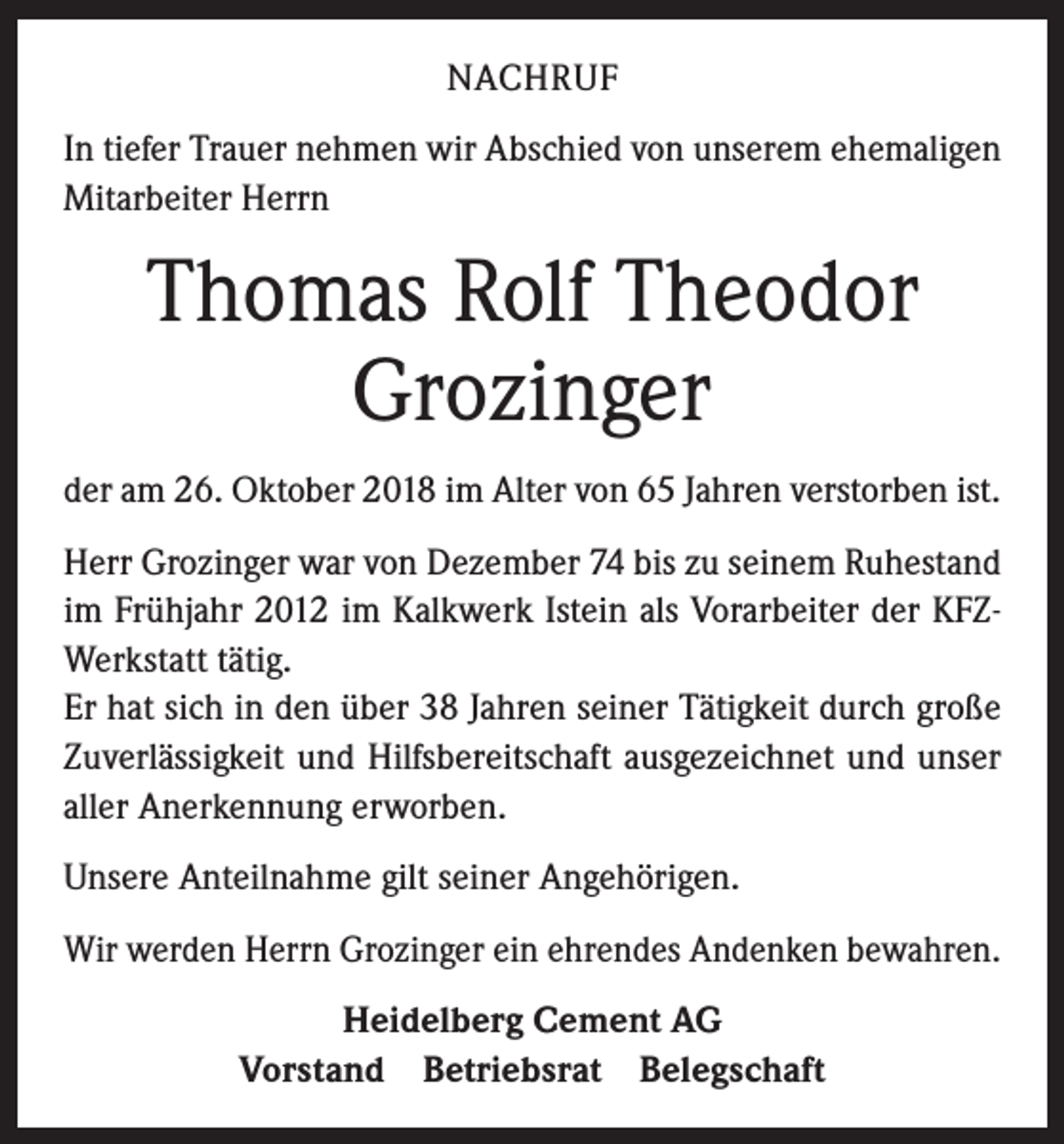 <p>NACHRUF<br />In tiefer Trauer nehmen wir Abschied von unserem ehemaligen<br />Mitarbeiter Herrn</p><p>Thomas Rolf Theodor<br />Grozinger<br />der am 26. Oktober 2018 im Alter von 65 Jahren verstorben ist.<br />Herr Grozinger war von Dezember 74 bis zu seinem Ruhestand<br />im Frühjahr 2012 im Kalkwerk Istein als Vorarbeiter der KFZWerkstatt tätig.<br />Er hat sich in den über 38 Jahren seiner Tätigkeit durch große<br />Zuverlässigkeit und Hilfsbereitschaft ausgezeichnet und unser<br />aller Anerkennung erworben.<br />Unsere Anteilnahme gilt seiner Angehörigen.<br />Wir werden Herrn Grozinger ein ehrendes Andenken bewahren.<br />Heidelberg Cement AG<br />Vorstand Betriebsrat Belegschaft</p>