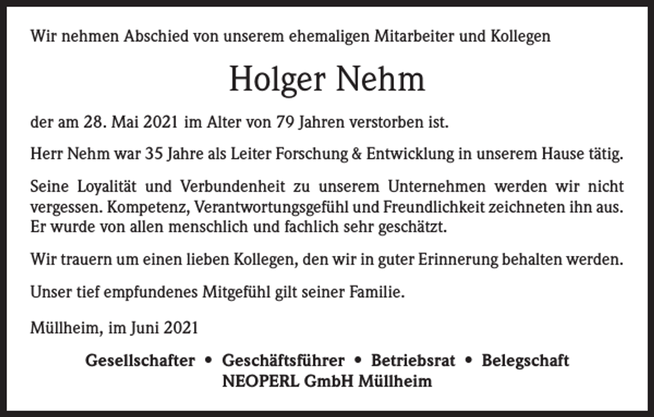 <p>Wir nehmen Abschied von unserem ehemaligen Mitarbeiter und Kollegen</p><p>Holger Nehm<br />der am 28. Mai 2021 im Alter von 79 Jahren verstorben ist.<br />Herr Nehm war 35 Jahre als Leiter Forschung &amp; Entwicklung in unserem Hause tätig.<br />Seine Loyalität und Verbundenheit zu unserem Unternehmen werden wir nicht<br />­vergessen. Kompetenz, Verantwortungsgefühl und Freundlichkeit zeichneten ihn aus.<br />Er wurde von allen menschlich und fachlich sehr geschätzt.<br />Wir trauern um einen lieben Kollegen, den wir in guter Erinnerung behalten werden.<br />Unser tief empfundenes Mitgefühl gilt seiner Familie.<br />Müllheim, im Juni 2021<br />Gesellschafter • Geschäftsführer • Betriebsrat • Belegschaft<br />NEOPERL GmbH Müllheim</p>