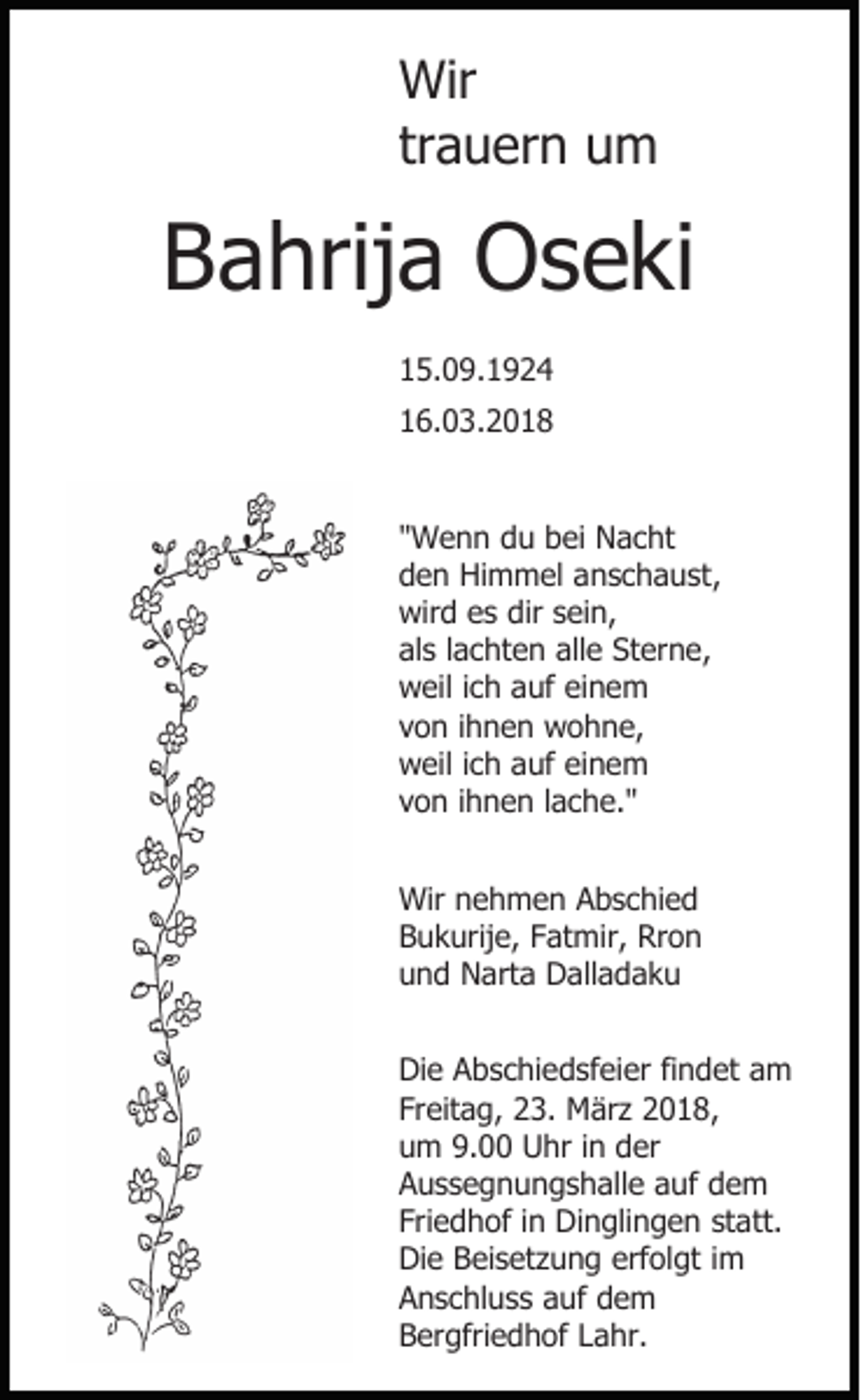 <p>Wir<br />Wir<br />trauern<br />tr a u er n um<br />u m</p><p>BBahrija<br />a hrij a Oseki<br />O s e ki<br />1 5. 0 9. 1 9 2 4<br />15.09.1924<br />16.03.2018<br />1 6. 0 3. 2 0 1 8<br />"Wenn<br />" W e n n du<br />d u bei<br />b ei Nacht<br />N a c ht<br />den<br />d e n Himmel<br />Hi m m el aanschaust,<br />n s c h a u st ,<br />wird<br />dirssein,<br />wir d ees<br />s dir<br />ei n,<br />als<br />alle<br />al s llachten<br />a c ht e n all<br />e Sterne,<br />St er n e,<br />weil<br />w eil i cich<br />h aauf<br />uf eieinem<br />ne m<br />von<br />v o n iihnen<br />h n e n wohne,<br />w o h n e,<br />weil<br />w eil i cich<br />h aauf<br />uf eieinem<br />ne m<br />von<br />v o n iihnen<br />h n e n llache."<br />a c h e. "<br />Wir<br />Wir n nehmen<br />e h m e n AAbschied<br />b s c hi e d<br />Bukurije,<br />B u k urij e, FFatmir,<br />at mir, Rron<br />Rr o n<br />und<br />u n d Narta<br />N art a Dalladaku<br />D all a d a k u<br />Die<br />Di e AAbschiedsfeier<br />b s c hi e d sf ei er fifindet<br />n d et aam<br />m<br />Freitag,<br />Fr eit a g, 23.<br />2 3. März<br />M är z 2018,<br />2 0 1 8,<br />um<br />9.00<br />u m 9.<br />Uhr<br />U hr i in<br />n dder<br />er<br />A u s s e g n u n g s h all e aauf<br />uf ddem<br />e m<br />Aussegnungshalle<br />Fri e d h of iin<br />n Dinglingen<br />Di n gli n g e n st<br />att.<br />Friedhof<br />statt.<br />Die<br />erfolgt<br />Di e BBeisetzung<br />ei s et z u n g erf<br />ol gt i im<br />m<br />A n s c hl u s s aauf<br />uf ddem<br />e m<br />Anschluss<br />Bergfriedhof<br />B er gfri e d h of LLahr.<br />a hr.</p>