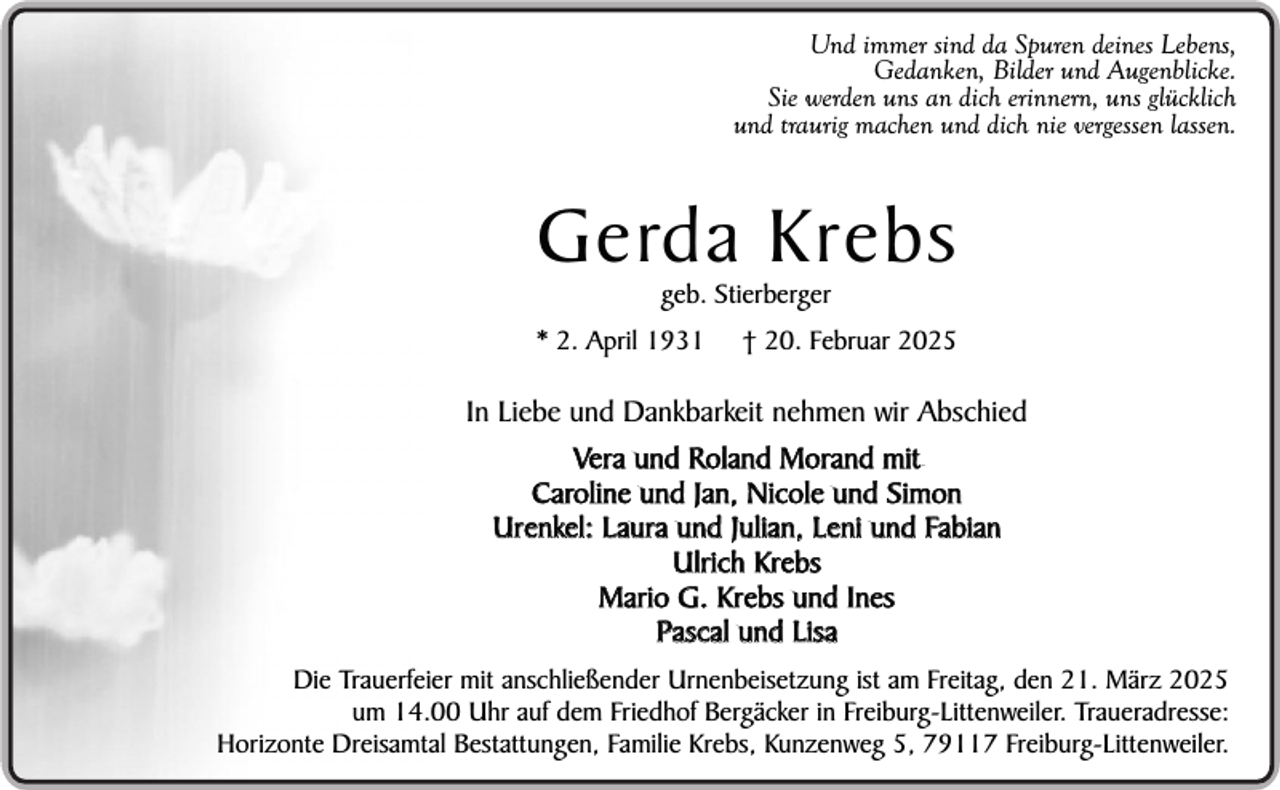 <p>Und immer sind da Spuren deines Lebens,<br />Gedanken, Bilder und Augenblicke.<br />Sie werden uns an dich erinnern, uns glücklich<br />und traurig machen und dich nie vergessen lassen.</p><p>Gerda Krebs<br />geb. Stierberger</p><p>* 2. April 1931</p><p>† 20. Februar 2025</p><p>In Liebe und Dankbarkeit nehmen wir Abschied<br />Vera und Roland Morand mit<br />Caroline und Jan, Nicole und Simon<br />Urenkel: Laura und Julian, Leni und Fabian<br />Ulrich Krebs<br />Mario G. Krebs und Ines<br />Pascal und Lisa<br />Die Trauerfeier mit anschließender Urnenbeisetzung ist am Freitag, den 21. März 2025<br />um 14.00 Uhr auf dem Friedhof Bergäcker in Freiburg-Littenweiler. Traueradresse:<br />Horizonte Dreisamtal Bestattungen, Familie Krebs, Kunzenweg 5, 79117 Freiburg-Littenweiler.</p>