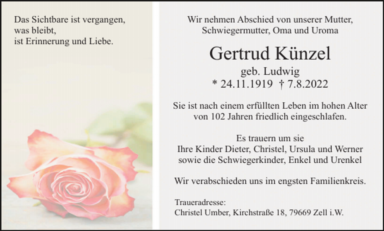 <p>Das Sichtbare ist vergangen,<br />was bleibt,<br />ist Erinnerung und Liebe.</p><p>Wir nehmen Abschied von unserer Mutter,<br />Schwiegermutter, Oma und Uroma</p><p>Gertrud Künzel<br />geb. Ludwig<br />* 24.11.1919 † 7.8.2022<br />Sie ist nach einem erfüllten Leben im hohen Alter<br />von 102 Jahren friedlich eingeschlafen.<br />Es trauern um sie<br />Ihre Kinder Dieter, Christel, Ursula und Werner<br />sowie die Schwiegerkinder, Enkel und Urenkel<br />Wir verabschieden uns im engsten Familienkreis.<br />Traueradresse:<br />Christel Umber, Kirchstraße 18, 79669 Zell i.W.</p>