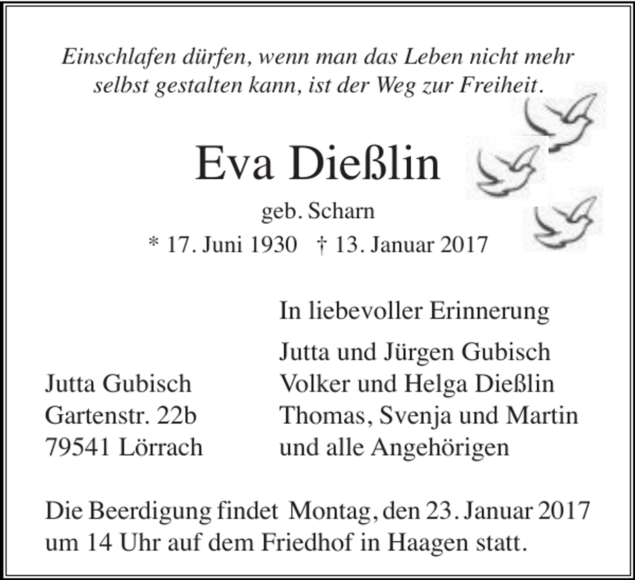<p>Einschlafen dürfen, wenn man das Leben nicht mehr<br />selbst gestalten kann, ist der Weg zur Freiheit.</p><p>Eva Dießlin<br />geb. Scharn<br />* 17. Juni 1930 † 13. Januar 2017</p><p>In liebevoller Erinnerung<br />Jutta Gubisch<br />Gartenstr. 22b<br />79541 Lörrach</p><p>Jutta und Jürgen Gubisch<br />Volker und Helga Dießlin<br />Thomas, Svenja und Martin<br />und alle Angehörigen</p><p>Die Beerdigung findet Montag, den 23. Januar 2017<br />um 14 Uhr auf dem Friedhof in Haagen statt.</p>