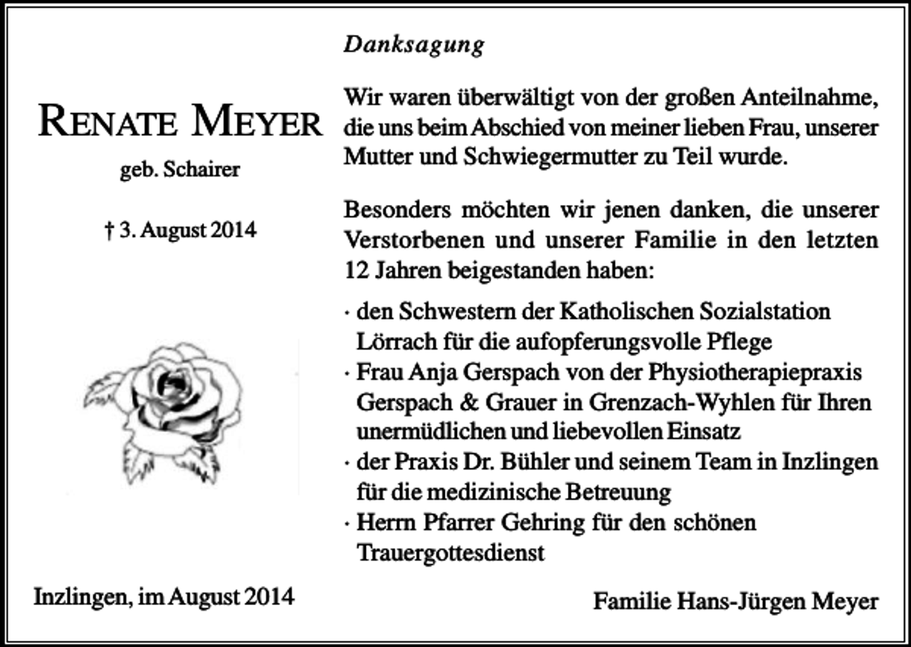 <p>Danksagung</p><p>RENATE MEYER<br />geb. Schairer<br />† 3. August 2014</p><p>Wir waren überwältigt von der großen Anteilnahme,<br />die uns beim Abschied von meiner lieben Frau, unserer<br />Mutter und Schwiegermutter zu Teil wurde.<br />Besonders möchten wir jenen danken, die unserer<br />Verstorbenen und unserer Familie in den letzten<br />12 Jahren beigestanden haben:<br />· den Schwestern der Katholischen Sozialstation<br />Lörrach für die aufopferungsvolle Pflege<br />· Frau Anja Gerspach von der Physiotherapiepraxis<br />Gerspach &amp; Grauer in Grenzach-Wyhlen für Ihren<br />unermüdlichen und liebevollen Einsatz<br />· der Praxis Dr. Bühler und seinem Team in Inzlingen<br />für die medizinische Betreuung<br />· Herrn Pfarrer Gehring für den schönen<br />Trauergottesdienst</p><p>Inzlingen, im August 2014</p><p>Familie Hans-Jürgen Meyer</p>