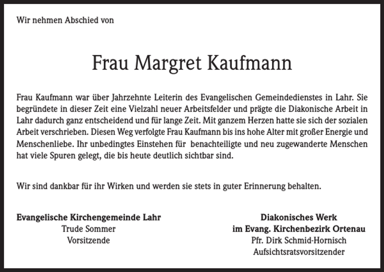 <p>Wir nehmen Abschied von</p><p>Frau Margret Kaufmann<br />Frau Kaufmann war über Jahrzehnte Leiterin des Evangelischen Gemeindedienstes in Lahr. Sie<br />begründete in dieser Zeit eine Vielzahl neuer Arbeitsfelder und prägte die Diakonische Arbeit in<br />Lahr dadurch ganz entscheidend und für lange Zeit. Mit ganzem Herzen hatte sie sich der sozialen<br />Arbeit verschrieben. Diesen Weg verfolgte Frau Kaufmann bis ins hohe Alter mit großer Energie und<br />Menschenliebe. Ihr unbedingtes Einstehen für benachteiligte und neu zugewanderte Menschen<br />hat viele Spuren gelegt, die bis heute deutlich sichtbar sind.<br />Wir sind dankbar für ihr Wirken und werden sie stets in guter Erinnerung behalten.<br />Evangelische Kirchengemeinde Lahr<br />Trude Sommer<br />Vorsitzende</p><p>Diakonisches Werk<br />im Evang. Kirchenbezirk Ortenau<br />Pfr. Dirk Schmid-Hornisch<br />Aufsichtsratsvorsitzender</p>