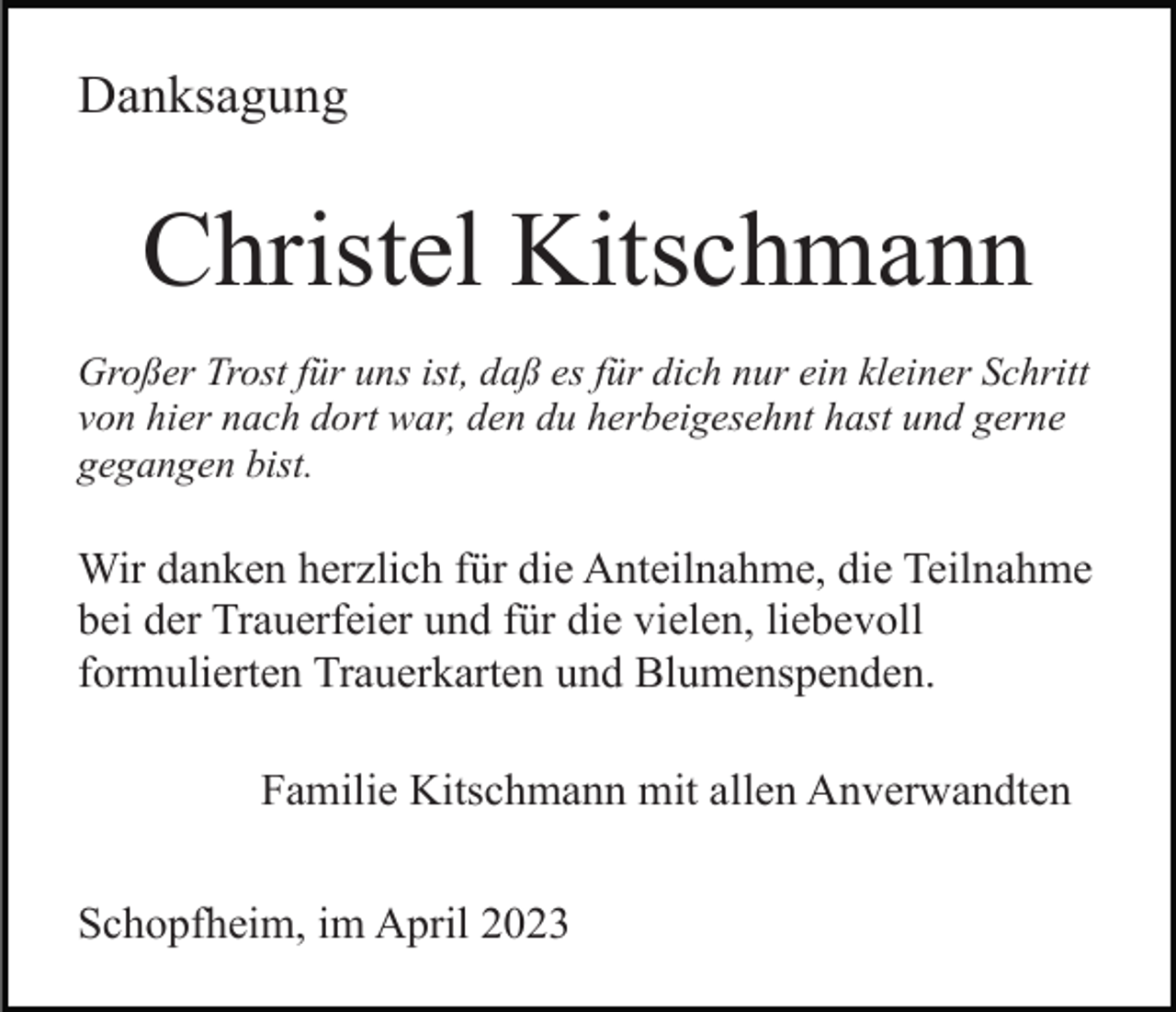 <p>Danksagung</p><p>Christel Kitschmann<br />Großer Trost für uns ist, daß es für dich nur ein kleiner Schritt<br />von hier nach dort war, den du herbeigesehnt hast und gerne<br />gegangen bist.</p><p>Wir danken herzlich für die Anteilnahme, die Teilnahme<br />bei der Trauerfeier und für die vielen, liebevoll<br />formulierten Trauerkarten und Blumenspenden.<br />Familie Kitschmann mit allen Anverwandten<br />Schopfheim, im April 2023</p>