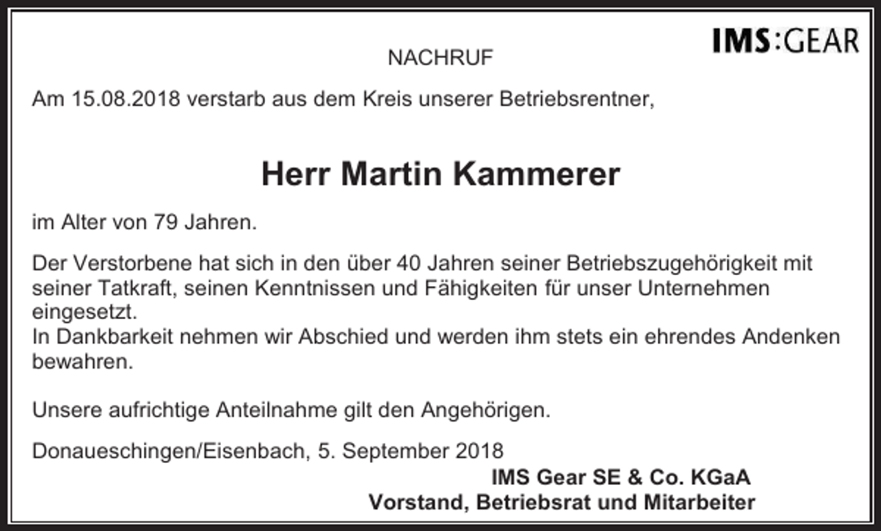 <p>NACHRUF<br />Am 15.08.2018 verstarb aus dem Kreis unserer Betriebsrentner,</p><p>Herr Martin Kammerer<br />im Alter von 79 Jahren.<br />Der Verstorbene hat sich in den über 40 Jahren seiner Betriebszugehörigkeit mit<br />seiner Tatkraft, seinen Kenntnissen und Fähigkeiten für unser Unternehmen<br />eingesetzt.<br />In Dankbarkeit nehmen wir Abschied und werden ihm stets ein ehrendes Andenken<br />bewahren.<br />Unsere aufrichtige Anteilnahme gilt den Angehörigen.<br />Donaueschingen/Eisenbach, 5. September 2018<br />IMS Gear SE &amp; Co. KGaA<br />Vorstand, Betriebsrat und Mitarbeiter</p>