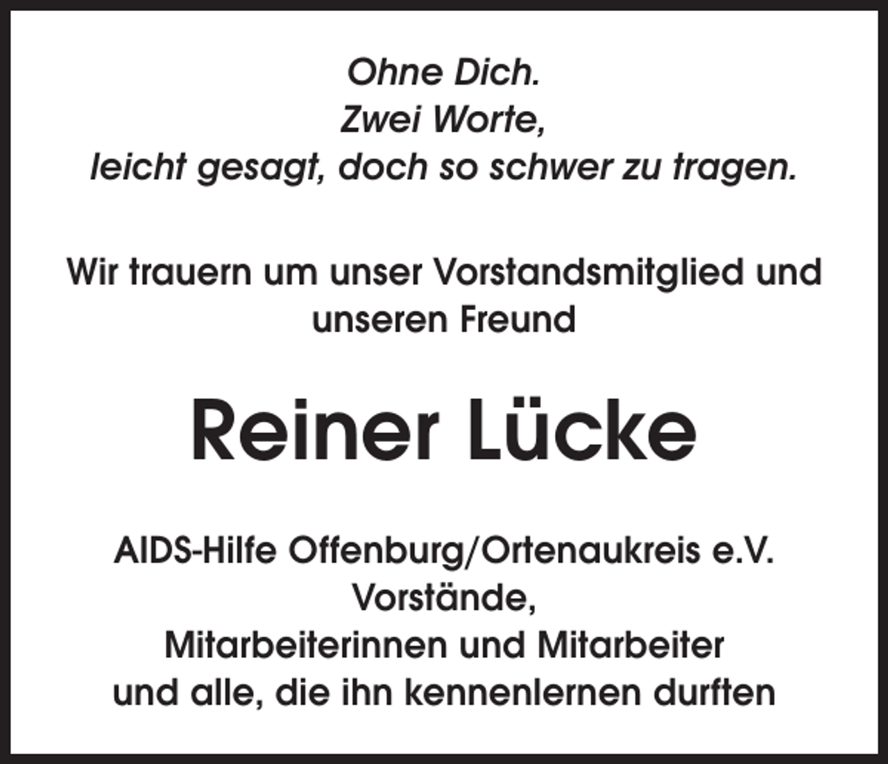 <p>Ohne Dich.<br />Zwei Worte,<br />leicht gesagt, doch so schwer zu tragen.<br />Wir trauern um unser Vorstandsmitglied und<br />unseren Freund</p><p>Reiner Lücke<br />AIDS-Hilfe Offenburg/Ortenaukreis e.V.<br />Vorstände,<br />Mitarbeiterinnen und Mitarbeiter<br />und alle, die ihn kennenlernen durften</p>