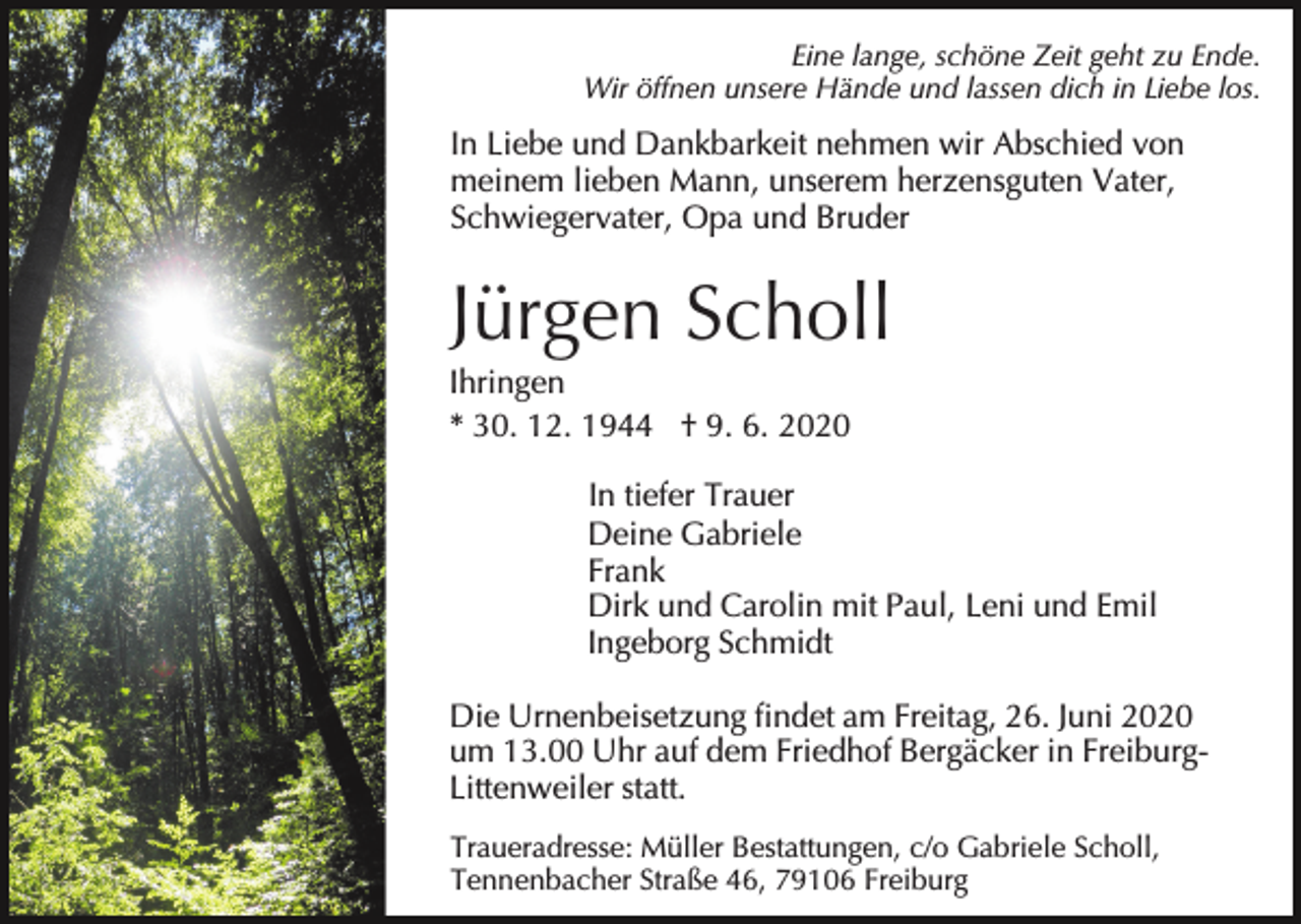 <p>Eine lange, schöne Zeit geht zu Ende.<br />Wir öffnen unsere Hände und lassen dich in Liebe los.</p><p>In Liebe und Dankbarkeit nehmen wir Abschied von<br />meinem lieben Mann, unserem herzensguten Vater,<br />Schwiegervater, Opa und Bruder</p><p>Jürgen Scholl<br />Ihringen<br />* 30. 12. 1944 † 9. 6. 2020<br />In tiefer Trauer<br />Deine Gabriele<br />Frank<br />Dirk und Carolin mit Paul, Leni und Emil<br />Ingeborg Schmidt<br />Die Urnenbeisetzung findet am Freitag, 26. Juni 2020<br />um 13.00 Uhr auf dem Friedhof Bergäcker in FreiburgLittenweiler statt.<br />Traueradresse: Müller Bestattungen, c/o Gabriele Scholl,<br />Tennenbacher Straße 46, 79106 Freiburg</p>