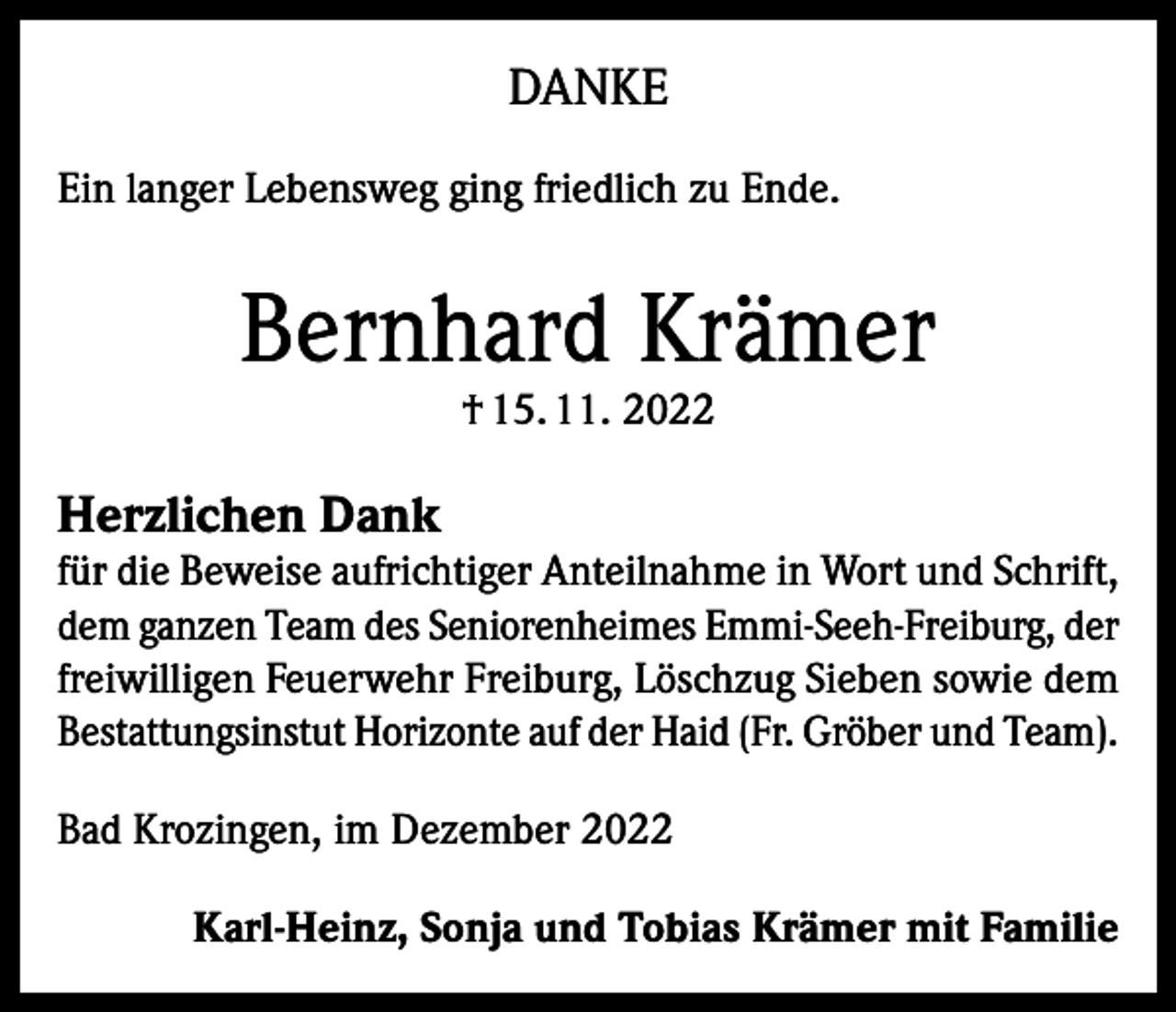 <p>DANKE<br />Ein langer Lebensweg ging friedlich zu Ende.</p><p>Bernhard Krämer<br />† 15. 11. 2022</p><p>Herzlichen Dank</p><p>für die Beweise aufrichtiger Anteilnahme in Wort und Schrift,<br />dem ganzen Team des Seniorenheimes Emmi-Seeh-Freiburg, der<br />freiwilligen Feuerwehr Freiburg, Löschzug Sieben sowie dem<br />Bestattungsinstut Horizonte auf der Haid (Fr. Gröber und Team).<br />Bad Krozingen, im Dezember 2022<br />Karl-Heinz, Sonja und Tobias Krämer mit Familie</p>