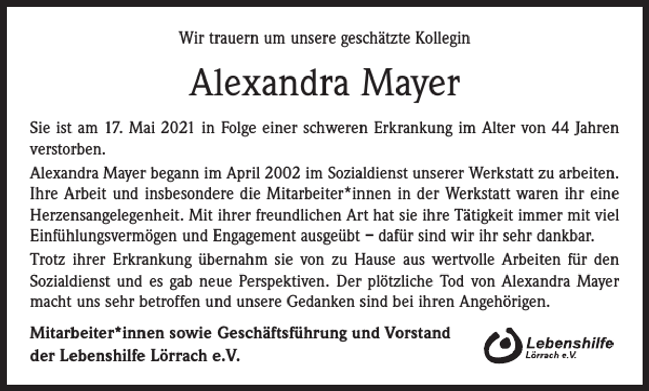 <p>Wir trauern um unsere geschätzte Kollegin</p><p>Alexandra Mayer<br />Sie ist am 17. Mai 2021 in Folge einer schweren Erkrankung im Alter von 44 Jahren<br />verstorben.<br />Alexandra Mayer begann im April 2002 im Sozialdienst unserer Werkstatt zu arbeiten.<br />Ihre Arbeit und insbesondere die Mitarbeiter*innen in der Werkstatt waren ihr eine<br />Herzensangelegenheit. Mit ihrer freundlichen Art hat sie ihre Tätigkeit immer mit viel<br />Einfühlungsvermögen und Engagement ausgeübt – dafür sind wir ihr sehr dankbar.<br />Trotz ihrer Erkrankung übernahm sie von zu Hause aus wertvolle Arbeiten für den<br />Sozialdienst und es gab neue Perspektiven. Der plötzliche Tod von Alexandra Mayer<br />macht uns sehr betroffen und unsere Gedanken sind bei ihren Angehörigen.<br />Mitarbeiter*innen sowie Geschäftsführung und Vorstand<br />der Lebenshilfe Lörrach e.V.</p>