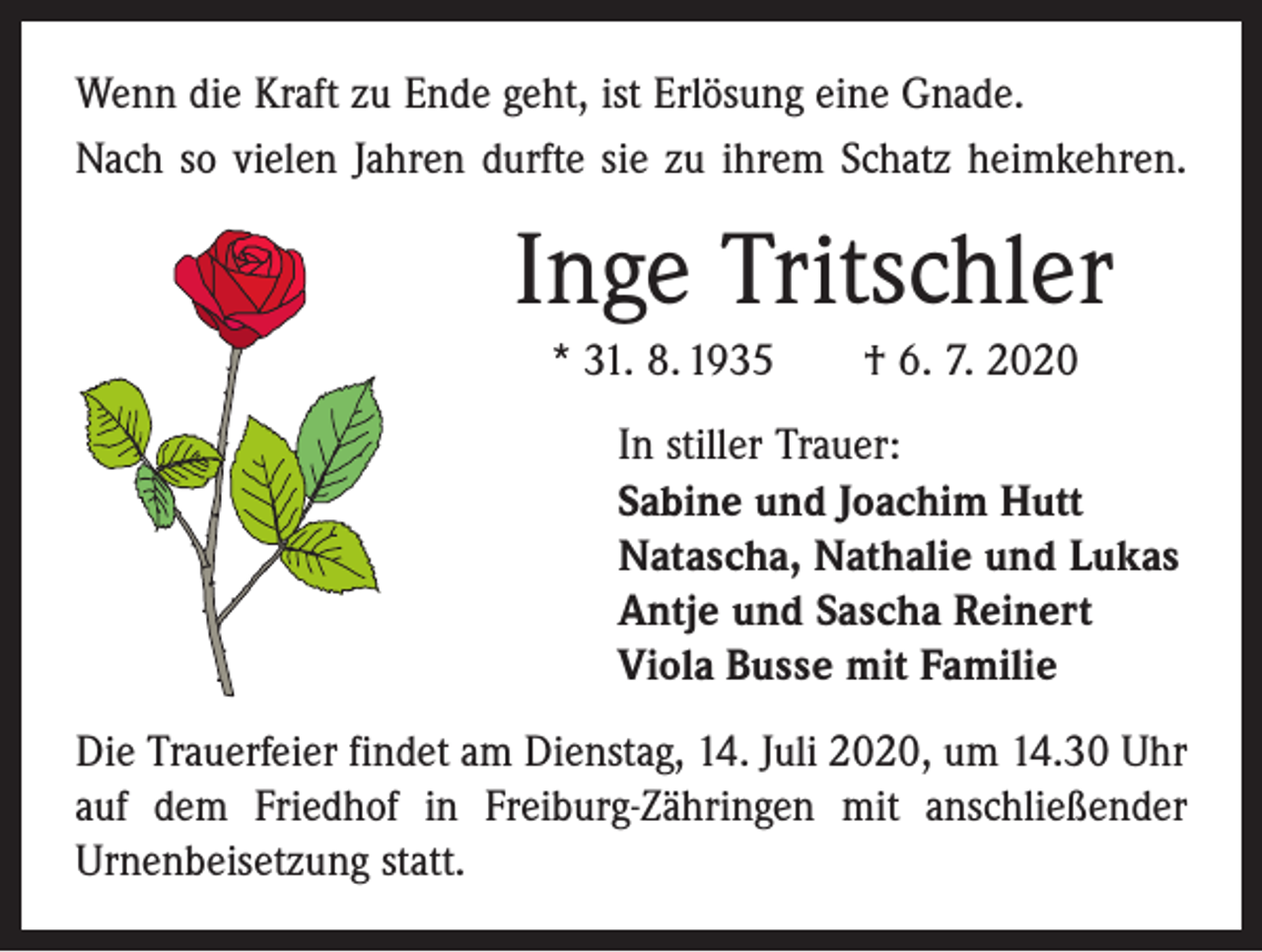 <p>Wenn die Kraft zu Ende geht, ist Erlösung eine Gnade.<br />Nach so vielen Jahren durfte sie zu ihrem Schatz heimkehren.</p><p>Inge Tritschler<br />* 31. 8. 1935 † 6. 7. 2020<br />In stiller Trauer:<br />Sabine und Joachim Hutt<br />Natascha, Nathalie und Lukas<br />Antje und Sascha Reinert<br />Viola Busse mit Familie<br />Die Trauerfeier findet am Dienstag, 14. Juli 2020, um 14.30 Uhr<br />auf dem Friedhof in Freiburg-Zähringen mit anschließender<br />Urnen­bei­setzung statt.</p>