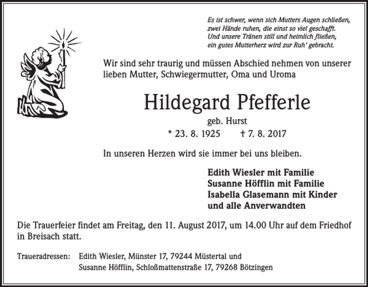 <p>Es ist schwer, wenn sich Mutters Augen schließen,<br />zwei Hände ruhen, die einst so viel geschafft.<br />Und unsere Tränen still und heimlich fließen,<br />ein gutes Mutterherz wird zur Ruh‘ gebracht.</p><p>Wir sind sehr traurig und müssen Abschied nehmen von unserer<br />lieben Mutter, Schwiegermutter, Oma und Uroma</p><p>Hildegard Pfefferle<br />geb. Hurst<br />* 23. 8. 1925 † 7. 8. 2017<br />In unseren Herzen wird sie immer bei uns bleiben.<br />Edith Wiesler mit Familie<br />Susanne Höfflin mit Familie<br />Isabella Glasemann mit Kinder<br />und alle Anverwandten<br />Die Trauerfeier findet am Freitag, den 11. August 2017, um 14.00 Uhr auf dem Friedhof<br />in Breisach statt.<br />Traueradressen: Edith Wiesler, Münster 17, 79244 Müstertal und<br />Susanne Höfflin, Schloßmattenstraße 17, 79268 Bötzingen</p>