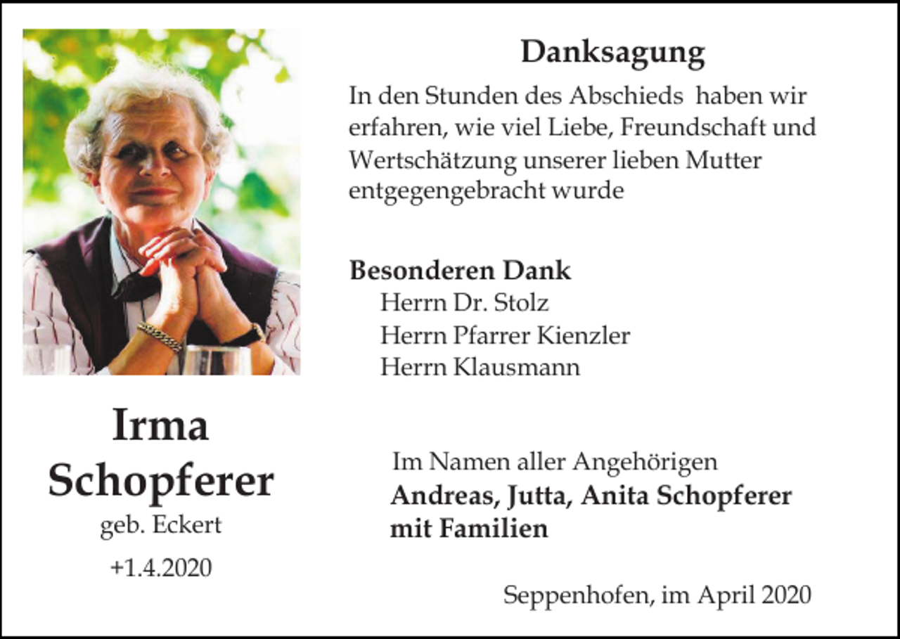 <p>Danksagung<br />In den Stunden des Abschieds haben wir<br />erfahren, wie viel Liebe, Freundschaft und<br />Wertschätzung unserer lieben Mutter<br />entgegengebracht wurde</p><p>Besonderen Dank<br />Herrn Dr. Stolz<br />Herrn Pfarrer Kienzler<br />Herrn Klausmann</p><p>Irma<br />Schopferer<br />geb. Eckert</p><p>Im Namen aller Angehörigen</p><p>Andreas, Jutta, Anita Schopferer<br />mit Familien</p><p>+1.4.2020<br />Seppenhofen, im April 2020</p>