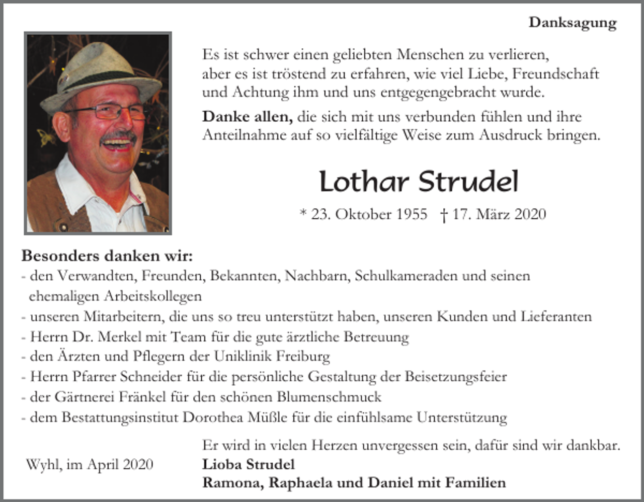 <p>Danksagung</p><p>Es ist schwer einen geliebten Menschen zu verlieren,<br />aber es ist tröstend zu erfahren, wie viel Liebe, Freundschaft<br />und Achtung ihm und uns entgegengebracht wurde.<br />Danke allen, die sich mit uns verbunden fühlen und ihre<br />Anteilnahme auf so vielfältige Weise zum Ausdruck bringen.</p><p>Lothar Strudel<br />* 23. Oktober 1955 † 17. März 2020</p><p>Besonders danken wir:<br />- den Verwandten, Freunden, Bekannten, Nachbarn, Schulkameraden und seinen<br />ehemaligen Arbeitskollegen<br />- unseren Mitarbeitern, die uns so treu unterstützt haben, unseren Kunden und Lieferanten<br />- Herrn Dr. Merkel mit Team für die gute ärztliche Betreuung<br />- den Ärzten und Pflegern der Uniklinik Freiburg<br />- Herrn Pfarrer Schneider für die persönliche Gestaltung der Beisetzungsfeier<br />- der Gärtnerei Fränkel für den schönen Blumenschmuck<br />- dem Bestattungsinstitut Dorothea Müßle für die einfühlsame Unterstützung<br />Wyhl, im April 2020</p><p>Er wird in vielen Herzen unvergessen sein, dafür sind wir dankbar.<br />Lioba Strudel<br />Ramona, Raphaela und Daniel mit Familien</p>