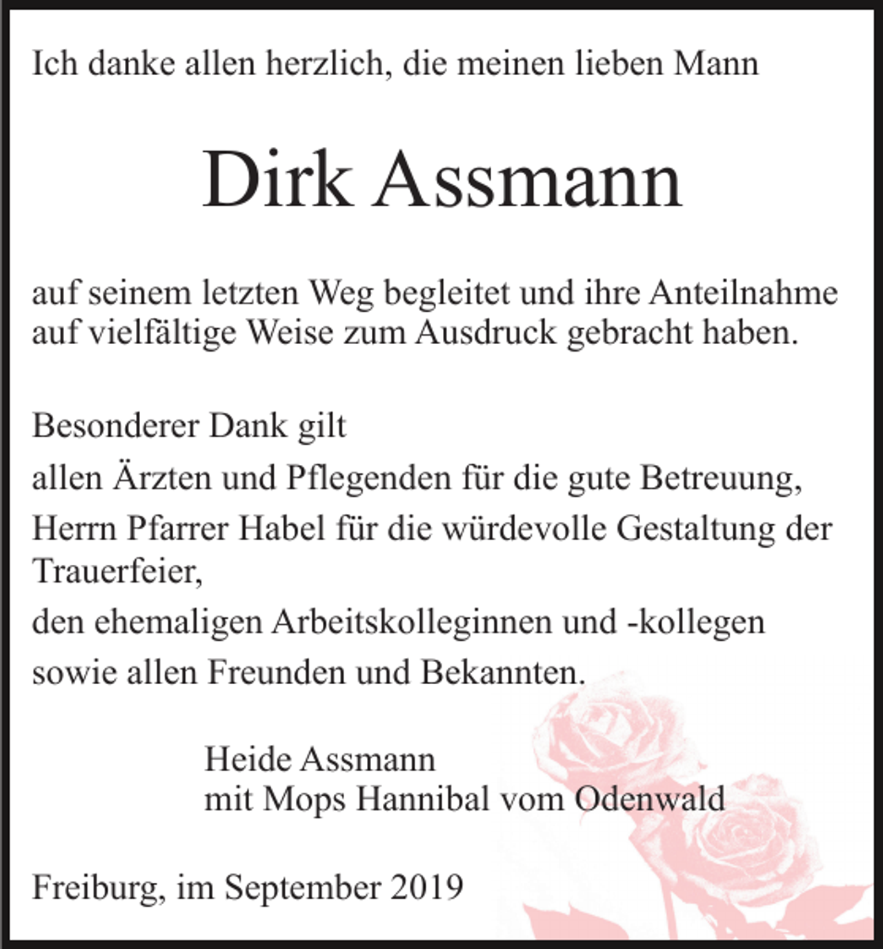 <p>Ich danke allen herzlich, die meinen lieben Mann</p><p>Dirk Assmann<br />auf seinem letzten Weg begleitet und ihre Anteilnahme<br />auf vielfältige Weise zum Ausdruck gebracht haben.<br />Besonderer Dank gilt<br />allen Ärzten und Pflegenden für die gute Betreuung,<br />Herrn Pfarrer Habel für die würdevolle Gestaltung der<br />Trauerfeier,<br />den ehemaligen Arbeitskolleginnen und -kollegen<br />sowie allen Freunden und Bekannten.<br />Heide Assmann<br />mit Mops Hannibal vom Odenwald<br />Freiburg, im September 2019</p>