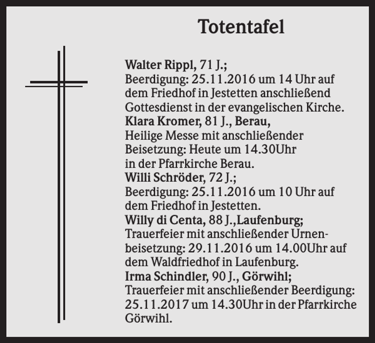 <p>Totentafel<br />Walter Rippl, 71 J.;<br />Beerdigung: 25.11.2016 um 14 Uhr auf<br />dem Friedhof in Jestetten anschließend<br />Gottesdienst in der evangelischen Kirche.<br />Klara Kromer, 81 J., Berau,<br />Heilige Messe mit anschließender<br />Beisetzung: Heute um 14.30Uhr<br />in der Pfarrkirche Berau.<br />Willi Schröder, 72 J.;<br />Beerdigung: 25.11.2016 um 10 Uhr auf<br />dem Friedhof in Jestetten.<br />Willy di Centa, 88 J.,Laufenburg;<br />Trauerfeier mit anschließender Urnenbeisetzung: 29.11.2016 um 14.00Uhr auf<br />dem Waldfriedhof in Laufenburg.<br />Irma Schindler, 90 J., Görwihl;<br />Trauerfeier mit anschließender Beerdigung:<br />25.11.2017 um 14.30Uhr in der Pfarrkirche<br />Görwihl.</p>