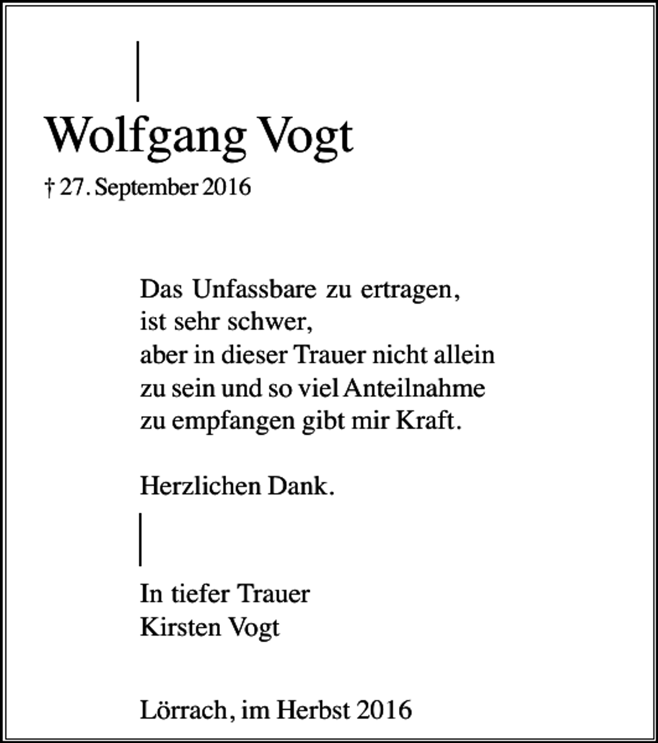 <p>Wolfgang Vogt<br />† 27. September 2016</p><p>Das Unfassbare zu ertragen,<br />ist sehr schwer,<br />aber in dieser Trauer nicht allein<br />zu sein und so viel Anteilnahme<br />zu empfangen gibt mir Kraft.<br />Herzlichen Dank.</p><p>In tiefer Trauer<br />Kirsten Vogt<br />Lörrach, im Herbst 2016</p>