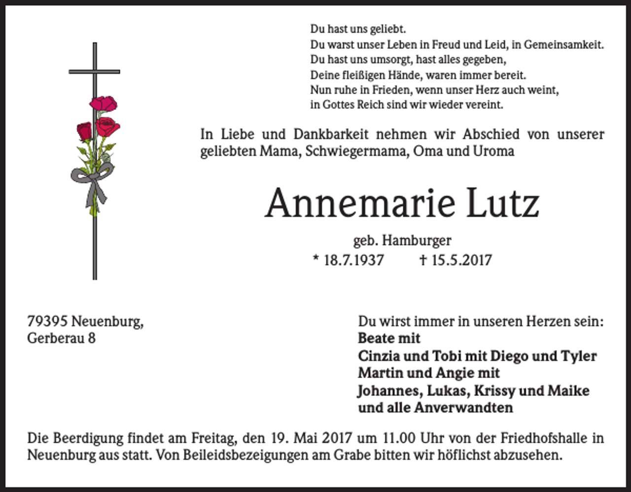 <p>Du hast uns geliebt.<br />Du warst unser Leben in Freud und Leid, in Gemeinsamkeit.<br />Du hast uns umsorgt, hast alles gegeben,<br />Deine fleißigen Hände, waren immer bereit.<br />Nun ruhe in Frieden, wenn unser Herz auch weint,<br />in Gottes Reich sind wir wieder vereint.</p><p>In Liebe und Dankbarkeit nehmen wir Abschied von unserer<br />geliebten Mama, Schwiegermama, Oma und Uroma</p><p>Annemarie Lutz<br />geb. Hamburger<br />* 18.7.1937<br />† 15.5.2019395 Neuenburg,<br />Gerberau 8</p><p>Du wirst immer in unseren Herzen sein:<br />Beate mit<br />Cinzia und Tobi mit Diego und Tyler<br />Martin und Angie mit<br />Johannes, Lukas, Krissy und Maike<br />und alle Anverwandten</p><p>Die Beerdigung findet am Freitag, den 19. Mai 2017 um 11.00 Uhr von der Friedhofshalle in<br />Neuenburg aus statt. Von Beileidsbezeigungen am Grabe bitten wir höflichst abzusehen.</p>