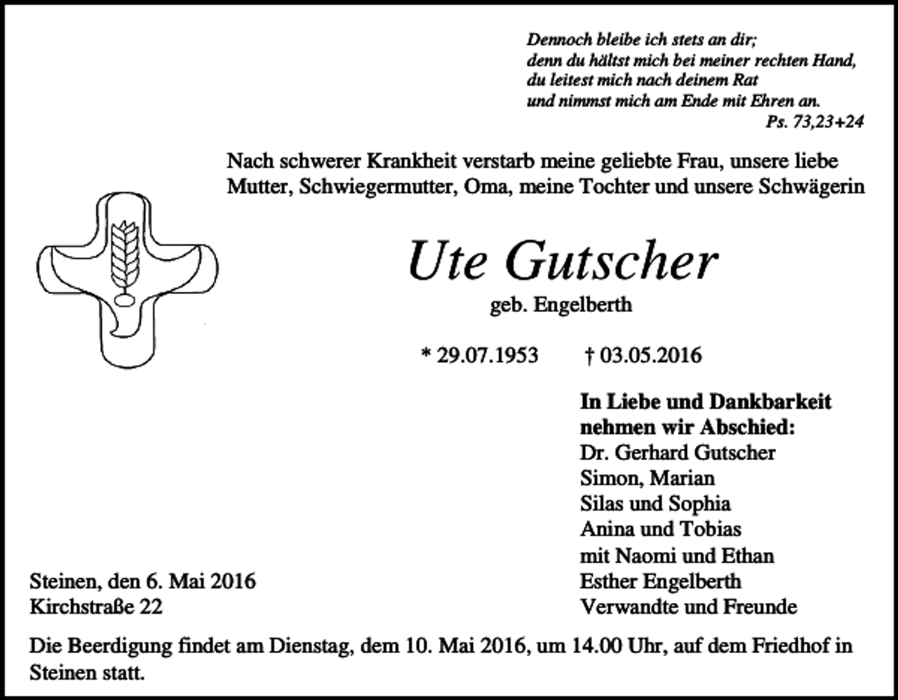<p>Dennoch bleibe ich stets an dir;<br />denn du hältst mich bei meiner rechten Hand,<br />du leitest mich nach deinem Rat<br />und nimmst mich am Ende mit Ehren an.<br />Ps. 73,23+24</p><p>Nach schwerer Krankheit verstarb meine geliebte Frau, unsere liebe<br />Mutter, Schwiegermutter, Oma, meine Tochter und unsere Schwägerin</p><p>Ute Gutscher<br />geb. Engelberth<br />* 29.07.1953</p><p>Steinen, den 6. Mai 2016<br />Kirchstraße 22</p><p>† 03.05.2016<br />In Liebe und Dankbarkeit<br />nehmen wir Abschied:<br />Dr. Gerhard Gutscher<br />Simon, Marian<br />Silas und Sophia<br />Anina und Tobias<br />mit Naomi und Ethan<br />Esther Engelberth<br />Verwandte und Freunde</p><p>Die Beerdigung findet am Dienstag, dem 10. Mai 2016, um 14.00 Uhr, auf dem Friedhof in<br />Steinen statt.</p>