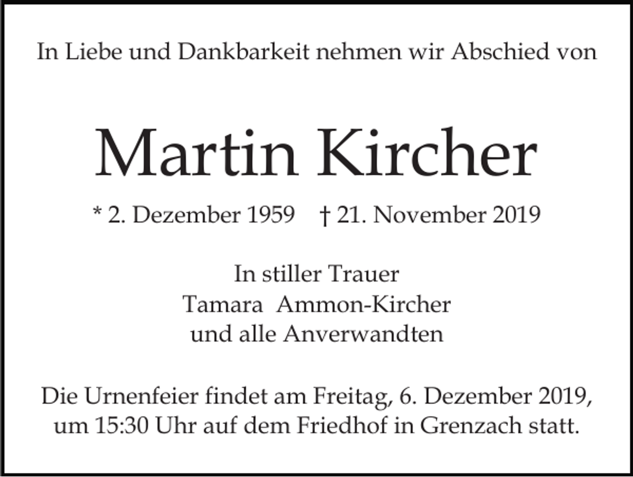 <p>In Liebe und Dankbarkeit nehmen wir Abschied von</p><p>Martin Kircher<br />* 2. Dezember 1959</p><p>† 21. November 2019</p><p>In stiller Trauer<br />Tamara Ammon-Kircher<br />und alle Anverwandten<br />Die Urnenfeier findet am Freitag, 6. Dezember 2019,<br />um 15:30 Uhr auf dem Friedhof in Grenzach statt.</p>