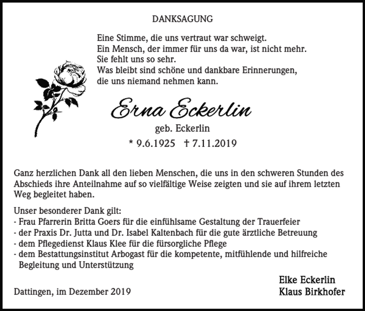 <p>DANKSAGUNG<br />Eine Stimme, die uns vertraut war schweigt.<br />Ein Mensch, der immer für uns da war, ist nicht mehr.<br />Sie fehlt uns so sehr.<br />Was bleibt sind schöne und dankbare Erinnerungen,<br />die uns niemand nehmen kann.</p><p>geb. Eckerlin<br />* 9.6.1925 † 7.11.2019<br />Ganz herzlichen Dank all den lieben Menschen, die uns in den schweren Stunden des<br />Abschieds ihre Anteilnahme auf so vielfältige Weise zeigten und sie auf ihrem letzten<br />Weg begleitet haben.<br />Unser besonderer Dank gilt:<br />- Frau Pfarrerin Britta Goers für die einfühlsame Gestaltung der Trauerfeier<br />- der Praxis Dr. Jutta und Dr. Isabel Kaltenbach für die gute ärztliche Betreuung<br />- dem Pflegedienst Klaus Klee für die fürsorgliche Pflege<br />- dem Bestattungsinstitut Arbogast für die kompetente, mitfühlende und hilfreiche<br />Begleitung und Unterstützung<br />Dattingen, im Dezember 2019</p>