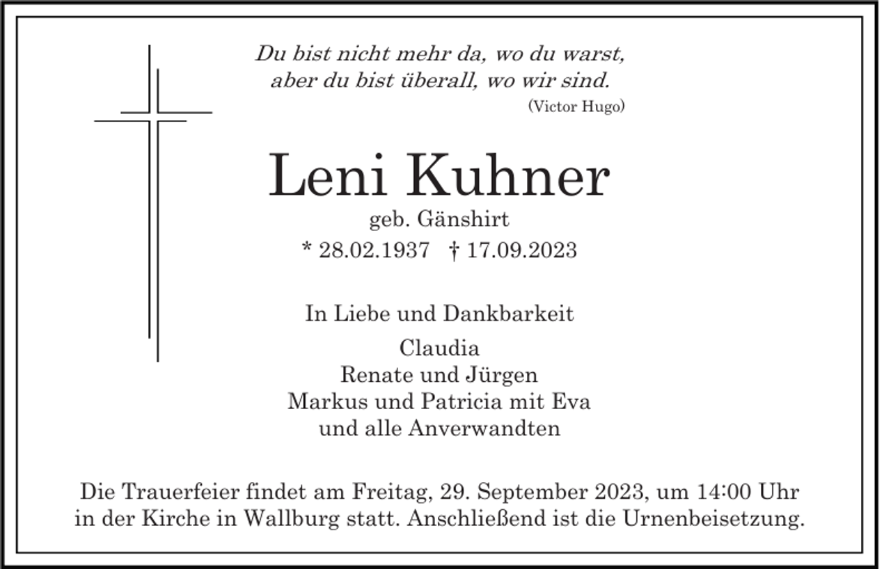 <p>Du bist nicht mehr da, wo du warst,<br />aber du bist überall, wo wir sind.<br />(Victor Hugo)</p><p>Leni Kuhner<br />geb. Gänshirt<br />* 28.02.1937 † 17.09.2023<br />In Liebe und Dankbarkeit<br />Claudia<br />Renate und Jürgen<br />Markus und Patricia mit Eva<br />und alle Anverwandten<br />Die Trauerfeier findet am Freitag, 29. September 2023, um 14:00 Uhr<br />in der Kirche in Wallburg statt. Anschließend ist die Urnenbeisetzung.</p>
