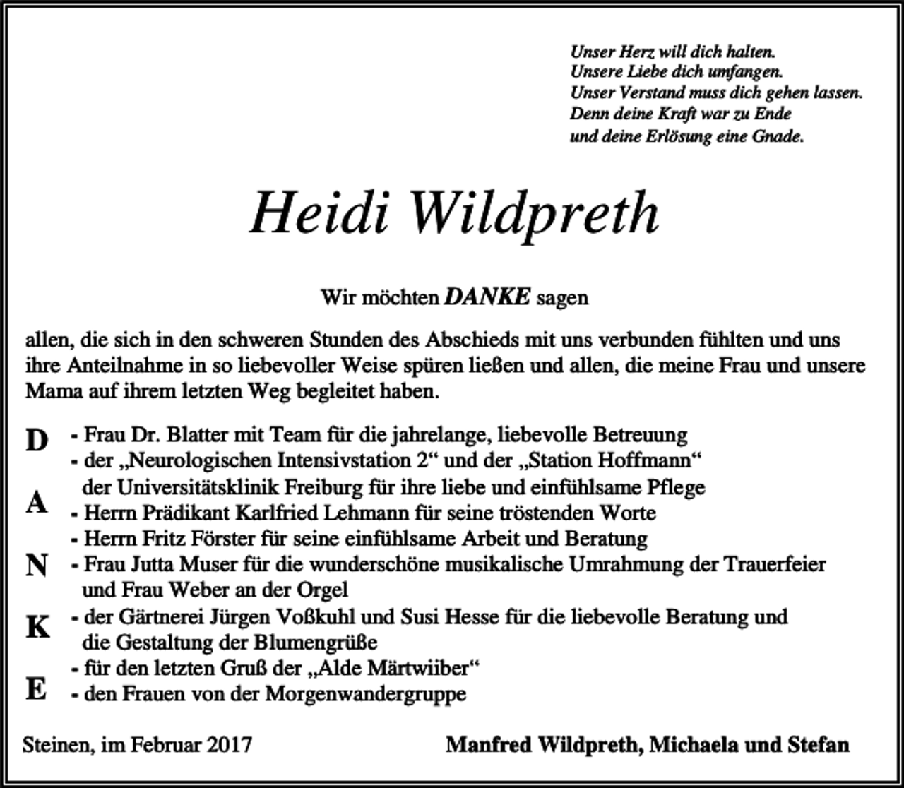 <p>Unser Herz will dich halten.<br />Unsere Liebe dich umfangen.<br />Unser Verstand muss dich gehen lassen.<br />Denn deine Kraft war zu Ende<br />und deine Erlösung eine Gnade.</p><p>Heidi Wildpreth<br />Wir möchten DANKE sagen<br />allen, die sich in den schweren Stunden des Abschieds mit uns verbunden fühlten und uns<br />ihre Anteilnahme in so liebevoller Weise spüren ließen und allen, die meine Frau und unsere<br />Mama auf ihrem letzten Weg begleitet haben.</p><p>D<br />A<br />N<br />K<br />E</p><p>- Frau Dr. Blatter mit Team für die jahrelange, liebevolle Betreuung<br />- der „Neurologischen Intensivstation 2“ und der „Station Hoffmann“<br />der Universitätsklinik Freiburg für ihre liebe und einfühlsame Pflege<br />- Herrn Prädikant Karlfried Lehmann für seine tröstenden Worte<br />- Herrn Fritz Förster für seine einfühlsame Arbeit und Beratung<br />- Frau Jutta Muser für die wunderschöne musikalische Umrahmung der Trauerfeier<br />und Frau Weber an der Orgel<br />- der Gärtnerei Jürgen Voßkuhl und Susi Hesse für die liebevolle Beratung und<br />die Gestaltung der Blumengrüße<br />- für den letzten Gruß der „Alde Märtwiiber“<br />- den Frauen von der Morgenwandergruppe</p><p>Steinen, im Februar 2017</p><p>Manfred Wildpreth, Michaela und Stefan</p>