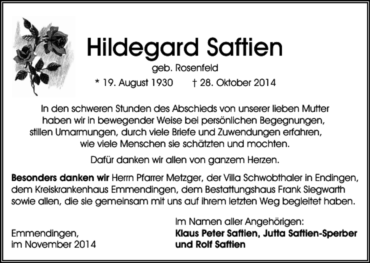 <p>Hildegard Saftien<br />geb. Rosenfeld<br />* 19. August 1930<br />† 28. Oktober 2014<br />In den schweren Stunden des Abschieds von unserer lieben Mutter<br />haben wir in bewegender Weise bei persönlichen Begegnungen,<br />stillen Umarmungen, durch viele Briefe und Zuwendungen erfahren,<br />wie viele Menschen sie schätzten und mochten.<br />Dafür danken wir allen von ganzem Herzen.<br />Besonders danken wir Herrn Pfarrer Metzger, der Villa Schwobthaler in Endingen,<br />dem Kreiskrankenhaus Emmendingen, dem Bestattungshaus Frank Siegwarth<br />sowie allen, die sie gemeinsam mit uns auf ihrem letzten Weg begleitet haben.<br />Emmendingen,<br />im November 2014</p><p>Im Namen aller Angehörigen:<br />Klaus Peter Saftien, Jutta Saftien-Sperber<br />und Rolf Saftien</p>
